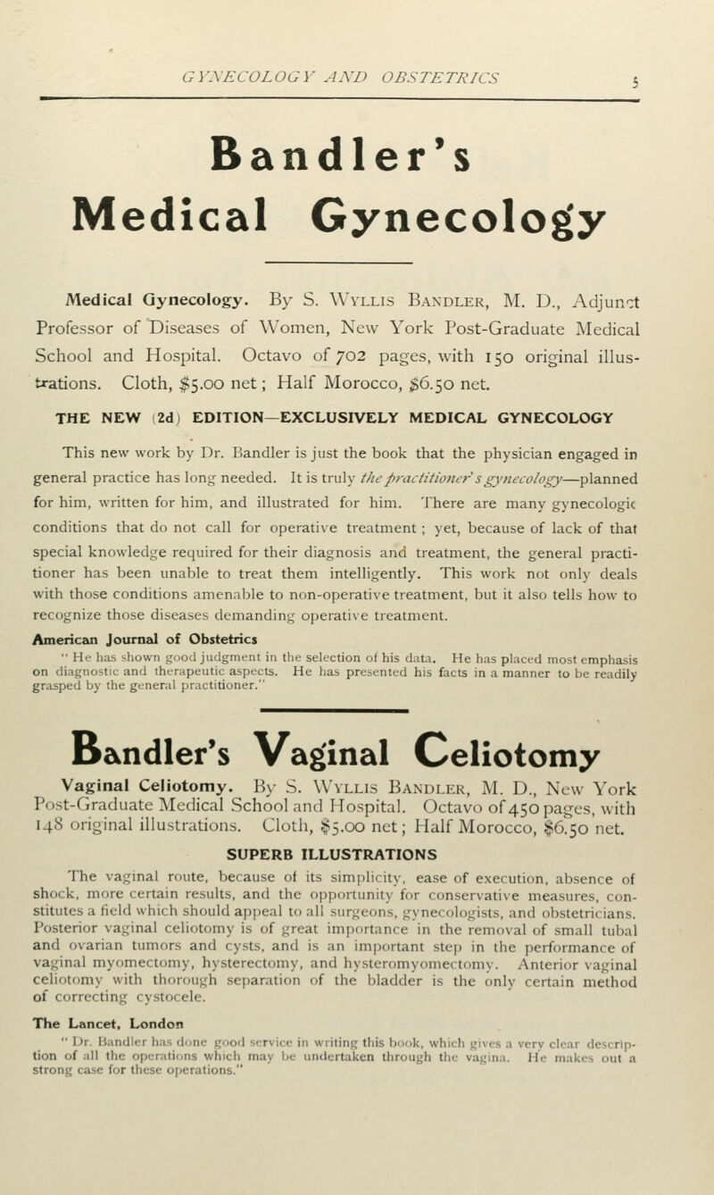 Bandler's Medical Gynecology Medical Gynecology. By S. Wyllis Bandler, M. D., Adjunct Professor of Diseases of Women, New York Post-Graduate Medical School and Hospital. Octavo of 702 pages, with 150 original illus- trations. Cloth, $5.00 net; Half Morocco, $6.50 net. THE NEW (2dj EDITION—EXCLUSIVELY MEDICAL GYNECOLOGY This new work by Dr. Bandler is just the book that the physician engaged in general practice has long needed. It is truly the practitioner*'s gynecology—planned for him, written for him, and illustrated for him. There are many gynecologic conditions that do not call for operative treatment ; yet, because of lack of that special knowledge required for their diagnosis and treatment, the general practi- tioner has been unable to treat them intelligently. This work not only deals with those conditions amenable to non-operative treatment, but it also tells how to recognize those diseases demanding operative treatment. American Journal of Obstetrics  He has shown good judgment in the selection of his data. He has placed most emphasis on diagnostic and therapeutic aspects. He has presented his facts in a manner to be readily- grasped by the general practitioner. Bandler's Vaginal Celiotomy Vaginal Celiotomy. By S. Wyllis Bandler, M. D., New York Post-Graduate Medical School and Hospital. Octavo of450pages, with 148 original illustrations. Cloth, £5.00 net; Half Morocco, $6.50 net. SUPERB ILLUSTRATIONS The vaginal route, because of its simplicity, ease of execution, absence of shock, more certain results, and the opportunity for conservative measures, con- stitutes a field which should appeal to all surgeons, gynecologists, and obstetricians. Posterior vaginal celiotomy is of great importance in the removal of small tubal and ovarian tumors and cysts, and is an important step in the performance of vaginal myomectomy, hysterectomy, and hysteromyomectomy. Anterior vaginal celiotomy with thorough separation of the bladder is the only certain method of correcting cystocele. The Lancet, London  1 >r. Bandlei has done good ■■• rvi< e in writing this book, which gives .1 very clear descrip- tion of all the operations which may bi undertaken through tiv vag na. He makes oul a strong case for these operations.