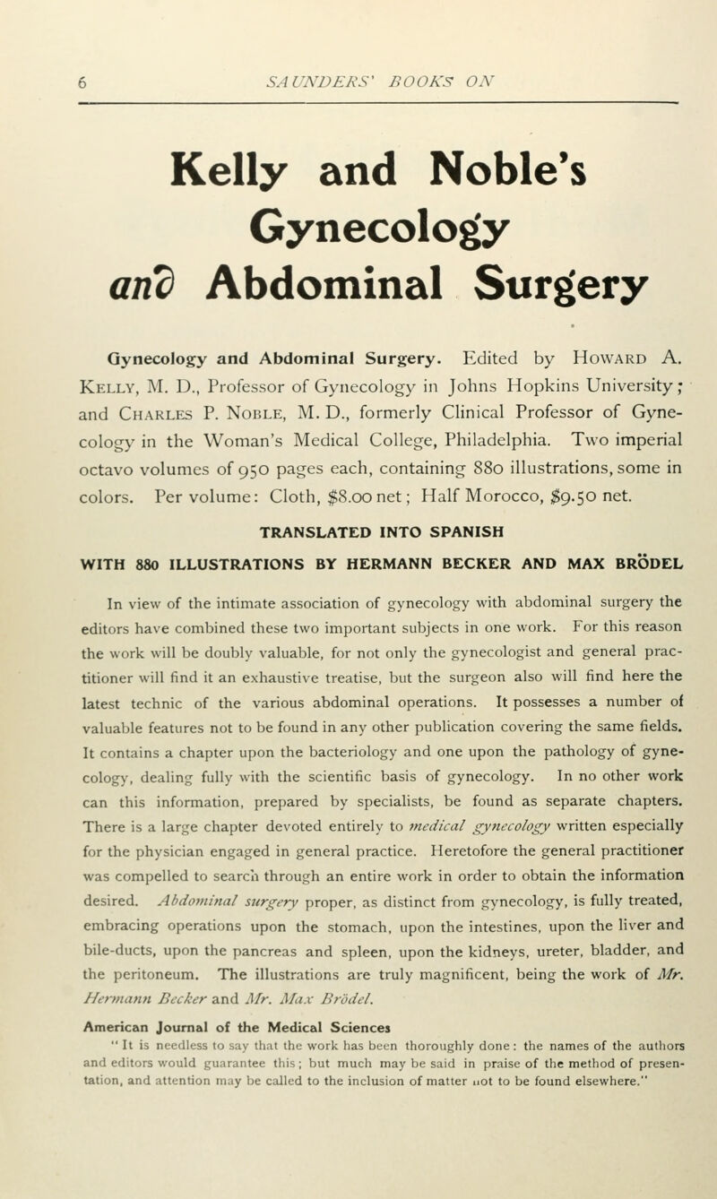 Kelly and Noble's Gynecology and Abdominal Surgery Gynecology and Abdominal Surgery. Edited by Howard A. Kelly, M. D., Professor of Gynecology in Johns Hopkins University; and Charles P. Noble, M. D., formerly Clinical Professor of Gyne- cology in the Woman's Medical College, Philadelphia. Two imperial octavo volumes of 950 pages each, containing 880 illustrations, some in colors. Per volume: Cloth, $8.00net; Half Morocco, $9.50 net. TRANSLATED INTO SPANISH WITH 880 ILLUSTRATIONS BY HERMANN BECKER AND MAX BRODEL In view of the intimate association of gynecology with abdominal surgery the editors have combined these two important subjects in one work. For this reason the work will be doubly valuable, for not only the gynecologist and general prac- titioner will find it an exhaustive treatise, but the surgeon also will find here the latest technic of the various abdominal operations. It possesses a number of valuable features not to be found in any other publication covering the same fields. It contains a chapter upon the bacteriology and one upon the pathology of gyne- cology, dealing fully with the scientific basis of gynecology. In no other work can this information, prepared by specialists, be found as separate chapters. There is a large chapter devoted entirely to medical gynecology written especially for the physician engaged in general practice. Heretofore the general practitioner was compelled to search through an entire work in order to obtain the information desired. Abdominal surgery proper, as distinct from gynecology, is fully treated, embracing operations upon the stomach, upon the intestines, upon the liver and bile-ducts, upon the pancreas and spleen, upon the kidneys, ureter, bladder, and the peritoneum. The illustrations are truly magnificent, being the work of Mr. Hermann Becker and Mr. Max Br'ddel. American Journal of the Medical Sciences  It is needless to say that the work has been thoroughly done: the names of the authors and editors would guarantee this; but much may be said in praise of the method of presen- tation, and attention may be called to the inclusion of matter not to be found elsewhere.