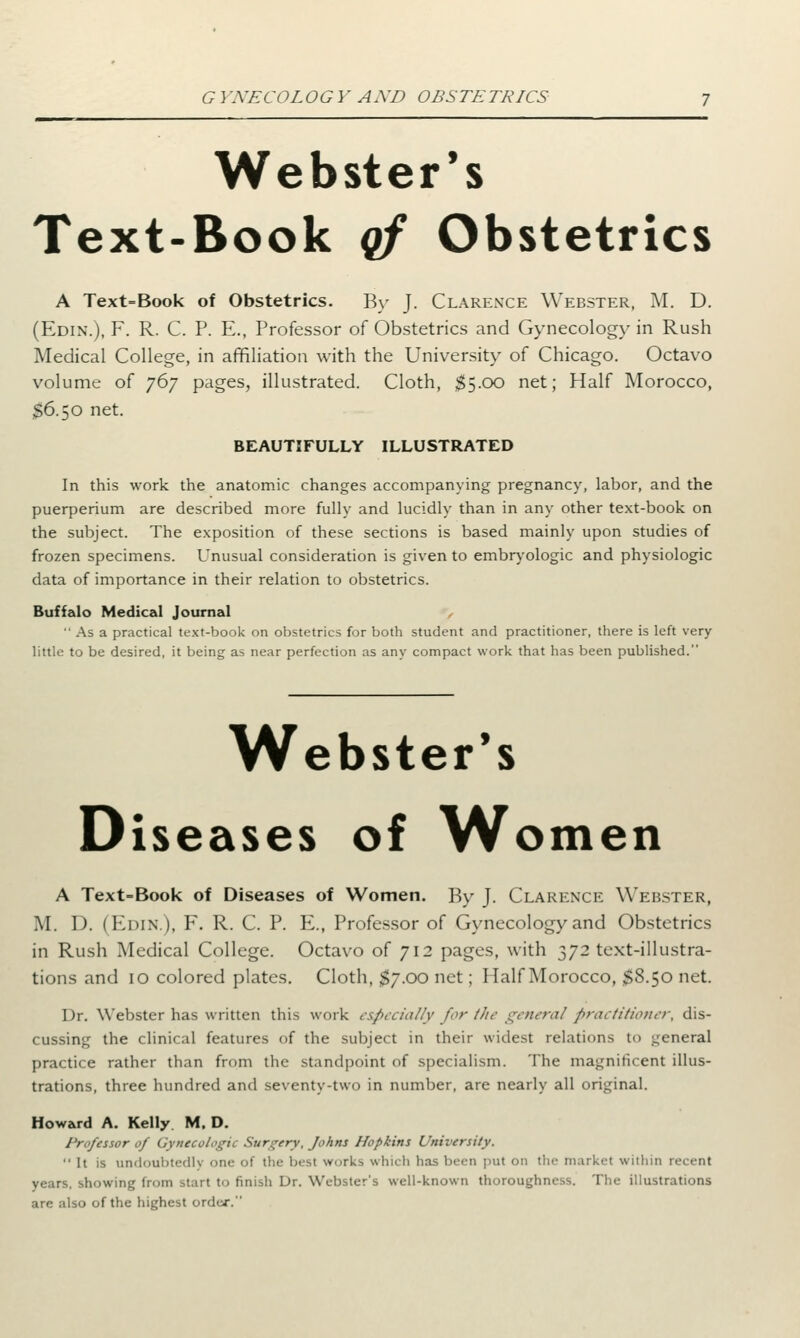 Webster's Text-Book qf Obstetrics A Text=Book of Obstetrics. By J. Clarence Webster, M. D. (Edin.), F. R. C. P. E., Professor of Obstetrics and Gynecology in Rush Medical College, in affiliation with the University of Chicago. Octavo volume of 767 pages, illustrated. Cloth, $5.00 net; Half Morocco, $6.50 net. BEAUTIFULLY ILLUSTRATED In this work the anatomic changes accompanying pregnancy, labor, and the puerperium are described more fully and lucidly than in any other text-book on the subject. The exposition of these sections is based mainly upon studies of frozen specimens. Unusual consideration is given to embryologic and physiologic data of importance in their relation to obstetrics. Buffalo Medical Journal As a practical text-book on obstetrics for both student and practitioner, there is left very little to be desired, it being as near perfection as any compact work that has been published. Webster's Diseases of Women A Text-Book of Diseases of Women. By J. Clarence Webster, M. D. (Edin.), F. R. C. P. E., Professor of Gynecology and Obstetrics in Rush Medical College. Octavo of 712 pages, with 372 text-illustra- tions and 10 colored plates. Cloth, $7.00 net; Half Morocco, $8.50 net. Dr. Webster has written this work especially for the general practitioner, dis- cussing the clinical features of the subject in their widest relations to general practice rather than from the standpoint of specialism. The magnificent illus- trations, three hundred and seventy-two in number, are nearly all original. Howard A. Kelly M. D. Professor of Gynecologic Surgery, Johns Hopkins University. It is undoubtedly one of the best work-, which has been put on the market within recent years, showing from start to finish Dr. Webster's well-known thoroughness. The illustrations arc also of the highest 01