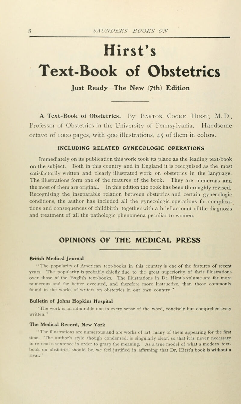 Hirst's Text-Book of Obstetrics Just Ready—The New (7th) Edition A Text=Book of Obstetrics. By Barton Cooke Hirst, M.D., Professor of Obstetrics in the University of Pennsylvania. Handsome octavo of iooo pages, with 900 illustrations, 45 of them in colors. INCLUDING RELATED GYNECOLOGIC OPERATIONS Immediately on its publication this work took its place as the leading text-book on the subject. Both in this country and in England it is recognized as the most satisfactorily written and clearly illustrated work on obstetrics in the language. The illustrations form one of the features of the book. They are numerous and the most of them are original. In this edition the book has been thoroughly revised. Recognizing the inseparable relation between obstetrics and certain gynecologic conditions, the author has included all the gynecologic operations for complica- tions and consequences of childbirth, together with a brief account of the diagnosis and treatment of all the pathologic phenomena peculiar to women. OPINIONS OF THE MEDICAL PRESS British Medical Journal The popularity of American text-books in this country is one of the features of recent years. The popularity is probably chiefly due to the great superiority of their illustrations over those of the English text-books. The illustrations in Dr. Hirst's volume are far more numerous and far better executed, and therefore more instructive, than those commonly found in the works of writers on obstetrics in our own country. Bulletin of Johns Hopkins Hospital The work is an admirable one in every sense of the word, concisely but comprehensively written. The Medical Record, New York The illustrations are numerous and are works of art, many of them appearing for the first time. The author's style, though condensed, is singularly clear, so that it is never necessary to re-read a sentence in order to grasp the meaning. As a true model of what a modern text- book on obstetrics should be, we feel justified in affirming that Dr. Hirst's book is without a rival.