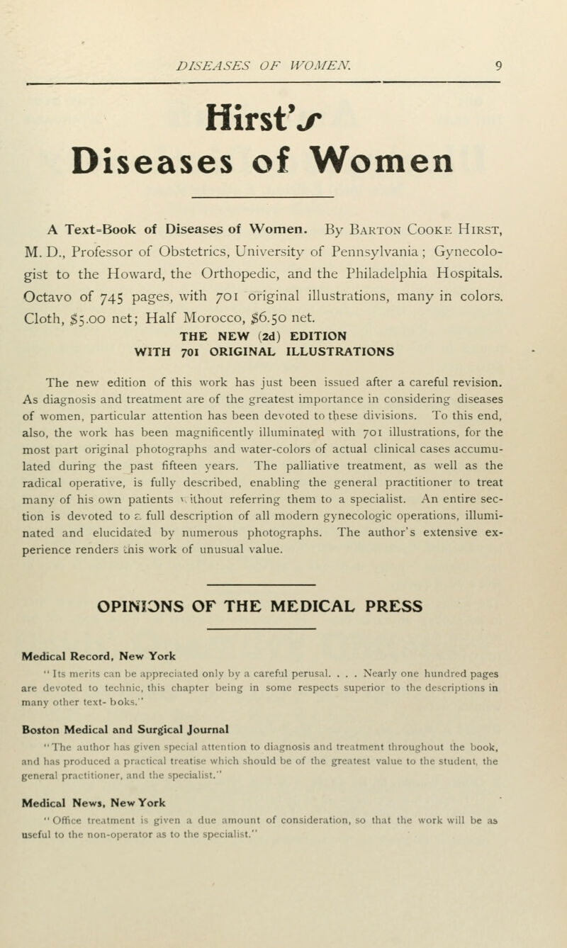DISEASES OF WOMEN. HirstV Diseases of Women A Text=Book of Diseases of Women. By Barton Cooke Hirst, M. D., Professor of Obstetrics, University of Pennsylvania ; Gynecolo- gist to the Howard, the Orthopedic, and the Philadelphia Hospitals. Octavo of 745 pages, with 701 original illustrations, many in colors. Cloth, S5.00 net; Half Morocco, $6.50 net. THE NEW (2d) EDITION WITH 701 ORIGINAL ILLUSTRATIONS The new edition of this work has just been issued after a careful revision. As diagnosis and treatment are of the greatest importance in considering diseases of women, particular attention has been devoted to these divisions. To this end, also, the work has been magnificently illuminated with 701 illustrations, for the most part original photographs and water-colors of actual clinical cases accumu- lated during the past fifteen years. The palliative treatment, as well as the radical operative, is fully described, enabling the general practitioner to treat many of his own patients v ithout referring them to a specialist. An entire sec- tion is devoted to z. full description of all modern gynecologic operations, illumi- nated and elucidated by numerous photographs. The author's extensive ex- perience renders tnis work of unusual value. OPINIONS OF THE MEDICAL PRESS Medical Record, New York  Its merits can be appreciated only by a careful perusal. . . . Nearly one hundred pages are devoted to technic, this chapter being in some respects superior to the descriptions in many other text- boks. Boston Medical and Surgical Journal 1 he author has given special attention to diagnosis and treatment throughout the book, and has produced a practical treatise which should be of the greatest value to the student, the general practitioner, and the specialist. Medical News, New York  Office treatment is given a due amount of consideration, so that the work will be as useful to the non-operator as to the speci *