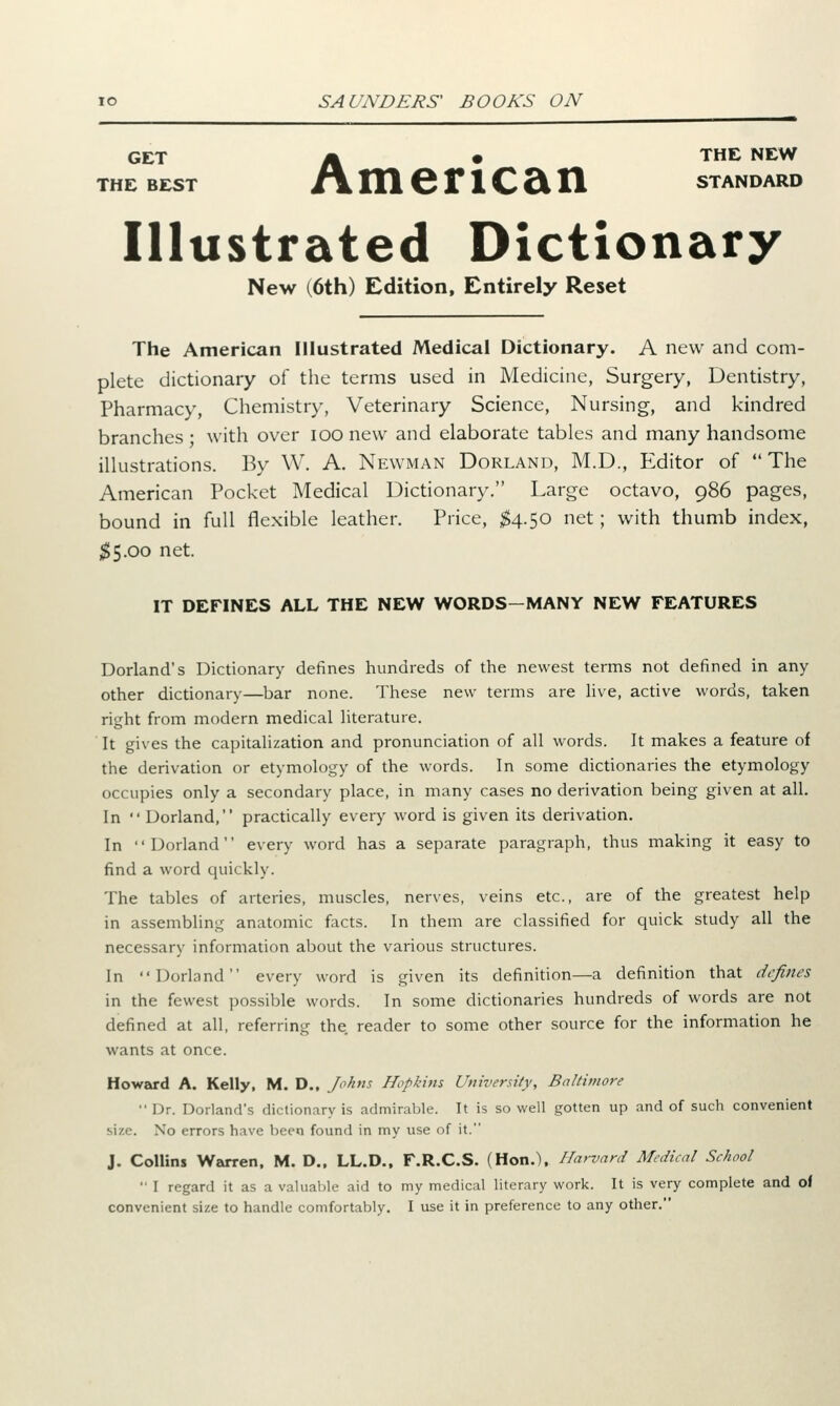 GET Ik • THE NEW THE BEST AmeriCcin STANDARD Illustrated Dictionary New (6th) Edition, Entirely Reset The American Illustrated Medical Dictionary. A new and com- plete dictionary of the terms used in Medicine, Surgery, Dentistry, Pharmacy, Chemistry, Veterinary Science, Nursing, and kindred branches ; with over IOO new and elaborate tables and many handsome illustrations. By W. A. Newman Dorland, M.D., Editor of The American Pocket Medical Dictionary. Large octavo, 986 pages, bound in full flexible leather. Price, $4.50 net; with thumb index, $5.00 net. IT DEFINES ALL THE NEW WORDS-MANY NEW FEATURES Dorland's Dictionary defines hundreds of the newest terms not defined in any other dictionary—bar none. These new terms are live, active words, taken right from modern medical literature. It gives the capitalization and pronunciation of all words. It makes a feature of the derivation or etymology of the words. In some dictionaries the etymology occupies only a secondary place, in many cases no derivation being given at all. In Dorland, practically every word is given its derivation. In Dorland every word has a separate paragraph, thus making it easy to find a word quickly. The tables of arteries, muscles, nerves, veins etc., are of the greatest help in assembling anatomic facts. In them are classified for quick study all the necessary information about the various structures. In Dorland every word is given its definition—a definition that defines in the fewest possible words. In some dictionaries hundreds of words are not defined at all, referring the. reader to some other source for the information he wants at once. Howard A. Kelly, M. D., Johns Hopkins University, Baltimore Dr. Dorland's dictionary is admirable. It is so well gotten up and of such convenient size. No errors have been found in my use of it. J. Collins Warren, M. D., LL.D., F.R.C.S. (Hon.), Harvard Medical School I regard it as a valuable aid to my medical literary work. It is very complete and of convenient size to handle comfortably. I use it in preference to any other.