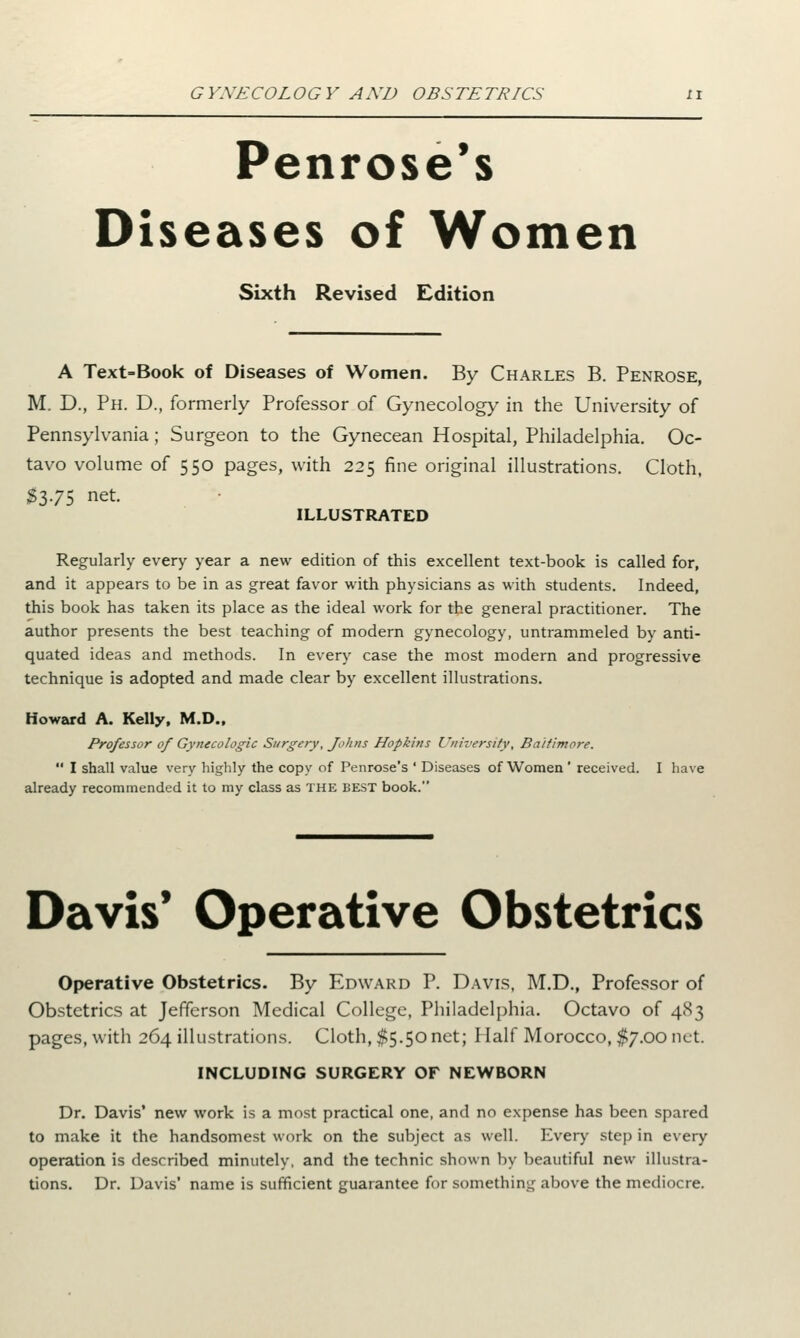 Penrose's Diseases of Women Sixth Revised Edition A Text-Book of Diseases of Women. By Charles B. Penrose, M. D., Ph. D., formerly Professor of Gynecology in the University of Pennsylvania; Surgeon to the Gynecean Hospital, Philadelphia. Oc- tavo volume of 550 pages, with 225 fine original illustrations. Cloth, $375 net- ILLUSTRATED Regularly every year a new edition of this excellent text-book is called for, and it appears to be in as great favor with physicians as with students. Indeed, this book has taken its place as the ideal work for the general practitioner. The author presents the best teaching of modern gynecology, untrammeled by anti- quated ideas and methods. In every case the most modern and progressive technique is adopted and made clear by excellent illustrations. Howard A. Kelly, M.D., Professor of Gynecologic Surgery, Johns Hopkins University, Baltimore.  I shall value very highly the copy of Penrose's ' Diseases of Women ' received. I have already recommended it to my class as the best book. Davis' Operative Obstetrics Operative Obstetrics. By Edward P. Davis, M.D., Professor of Obstetrics at Jefferson Medical College, Philadelphia. Octavo of 483 pages, with 264 illustrations. Cloth, $5.50 net; Half Morocco, $7.00 net. INCLUDING SURGERY OF NEWBORN Dr. Davis' new work is a most practical one, and no expense has been spared to make it the handsomest work on the subject as well. Every step in every operation is described minutely, and the technic shown by beautiful new illustra- tions. Dr. Davis' name is sufficient guarantee for something above the mediocre.