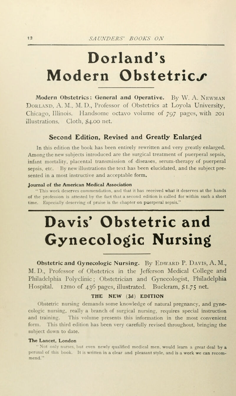 Dorland's Modern Obstetrics Modern Obstetrics: General and Operative. By W. A. Newman Dorland, A. M., M. D., Professor of Obstetrics at Loyola University, Chicago, Illinois. Handsome octavo volume of 797 pages, with 201 illustrations. Cloth, $4.00 net. Second Edition, Revised and Greatly Enlarged In this edition the book has been entirely rewritten and very greatly enlarged. Among the new subjects introduced are the surgical treatment of puerperal sepsis, infant mortality, placental transmission of diseases, serum-therapy of puerperal sepsis, etc. By new illustrations the text has been elucidated, and the subject pre- sented in a most instructive and acceptable form. journal of the American Medical Association This work deserves commendation, and that it has received what it deserves at the hands of the profession is attested by the fact that a second edition is called for within such a short time. Especially deserving of praise is the chapter on puerperal sepsis. Davis' Obstetric and Gynecologic Nursing Obstetric and Gynecologic Nursing. By Edward P. Davis, A. M., M. D., Professor of Obstetrics in the Jefferson Medical College and Philadelphia Polyclinic; Obstetrician and Gynecologist, Philadelphia Hospital. i2mo of 436 pages, illustrated. Buckram, $1.75 net. THE NEW (3d) EDITION Obstetric nursing demands some knowledge of natural pregnancy, and gyne- cologic nursing, really a branch of surgical nursing, requires special instruction and training. This volume presents this information in the most convenient form. This third edition has been very carefully revised throughout, bringing the subject down to date. The Lancet, London Not only nurses, but even newly qualified medical men, would learn a great deal by a perusal of this book. It is written in a clear and pleasant style, and is a work we can recom- mend.