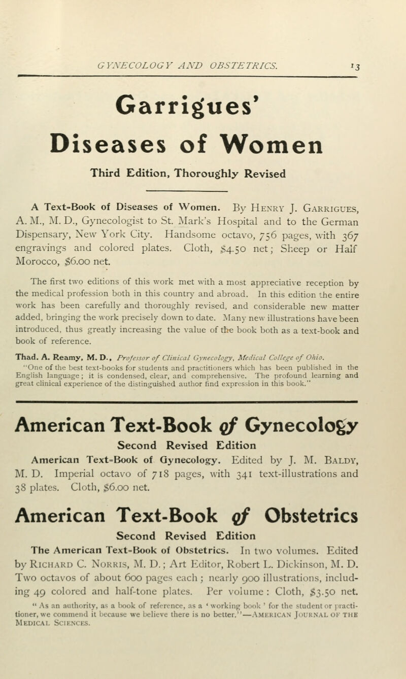Garrigues' Diseases of Women Third Edition, Thoroughly Revised A Text-Book of Diseases of Women. By Henry J. Garrigues, A. M., M. D., Gynecologist to St. Mark's Hospital and to the German Dispensary, New York City. Handsome octavo, 756 pages, with 367 engravings and colored plates. Cloth, 34.50 net; Sheep or Half Morocco, $6.00 net. The first two editions of this work met with a most appreciative reception by the medical profession both in this country and abroad. In this edition the entire work has been carefully and thoroughly revised, and considerable new matter added, bringing the work precisely down to date. Many new illustrations have been introduced, thus greatly increasing the value of the book both as a text-book and book of reference. Thad. A. Reamy, M. D., Projessor of Clinical Gynecology, Medical College of Ohio. One of the best text-books for students and practitioners which has been published in the English language ; it is condensed, clear, and comprehensive. The profound learning and great clinical experience of the distinguished author find expression in this book. American Text-Book qf Gynecology Second Revised Edition American Text=Book of Gynecology. Edited by J. M. Baldy, M. D. Imperial octavo of 718 pages, with 341 text-illustrations and 38 plates. Cloth, $6.oo net. American Text-Book qf Obstetrics Second Revised Edition The American Text-Book of Obstetrics. In two volumes. Edited by Richard C. Norris, M. 1).; Art Editor, Robert L. Dickinson, M. D. Two octavos of about 600 pages each ; nearly 900 illustrations, includ- ing 49 colored and half-tone plates. Per volume : Cloth, $3.50 net.  As an authority, a- a book of reference, as a ' working book ' for the student <>r ] racti- tioner, we commend it because we believe there is no better.—AMERICAN JOURNAL OF THB Medical s< 11 nces.