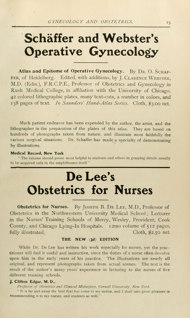 r5 Schaffer and Webster's Operative Gynecology Atlas and Epitome of Operative Gynecology. By Dr. O. Schaf- fer, of Heidelberg. Edited, with additions, by J. Clarence Webster, M.D. (Edin.), F.R.C.P.E., Professor of Obstetrics and Gynecology in Rush Medical College, in affiliation with the University of Chicago. 42 colored lithographic plates, many text-cuts, a number in colors, and 138 pages of text. /// Saunders1 Hand-At/as Series. Cloth, $3.00 net. Much patient endeavor has been expended by the author, the artist, and the lithographer in the preparation of the plates of this atlas. They are based on hundreds of photographs taken from nature, and illustrate most faithfully the various surgical situations. Dr. Schaffer has made a specialty of demonstrating by illustrations. Medical Record, New York  The volume should prove most helpful to students and others in grasping details usually to be acquired only in the amphitheater itself. De Lee's Obstetrics for Nurses Obstetrics for Nurses. By Joseph B. De Lee, M.D., Professor of Obstetrics in the Northwestern University Medical School; Lecturer in the Nurses' Training Schools of Mercy, Wesley, Provident, Cook County, and Chicago Lying-in Hospitals. 121110 volume of 5 12 pages, fully illustrated. Cloth, $2.50 net. THE NEW (3d) EDITION While Dr. De Lee has written his work especially for nurses, yet the prac- titioner will find it useful and instructive, since the duties of a nurse often devolve upon him in the early years of his practice. The illustrations are nearly all original, and represent photographs taken from actual scenes. The text is the result of the author's many years' experience in lecturing to the nurses of five different training schools. J. Clifton Edgar, M. D., Professor of Obstetrics and Clinical Midwifery, Cornell University, New York. It is far and away the best that has come to my notice, and I shall take great pleasure in recommending it to my nurses, and students as well.