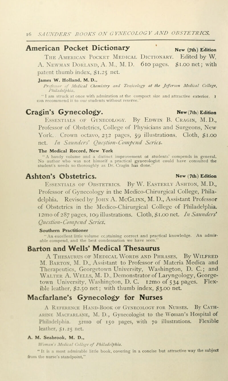 American Pocket Dictionary New (7th) Edition The American Pocket Medical Dictionary. Edited by W. A. Newman Dorland, A. M., M. D. 610 pages, $1.00 net; with patent thumb index, $1.25 net. James W. Holland, M. D., Professor of Medical Chemistry and Toxicology at the Jefferson Medical College^ Philadelphia.  I am struck nt once with admiration at the compact size and attractive exterior. I can recommend it to our students without reserve. Cragin's Gynecology. New (7th) Edition Essentials of Gynecology. By Edwin B. Cragin, M. D., Professor of Obstetrics, College of Physicians and Surgeons, New York. Crown octavo, 232 pages, 59 illustrations. Cloth, $1.00 net. /// Saunders' Question-Compcud Scries. The Medical Record, New York  A handy volume and a distinct improvement ot students' compends in general. No author who was not himself a practical gynecologist could have consulted the student's needs so thoroughly as Dr. Cragin has done. AshtOn*S Obstetrics. New (7th) Edition Essentials of Obstetrics. By W. Easterly Ashton, M.D., Professor of Gynecology in the Medico-Chirurgical College, Phila- delphia. Revised by John A. McGlinn, M. D., Assistant Professor of Obstetrics in the Medico-Chirurgical College of Philadelphia. i2moof 287 pages, 109 illustrations. Cloth, $1.00 net. In Saunders' Question- Compend Series. Southern Practitioner  An excellent little volume containing correct and practical knowledge. An admir- able compend, and the best condensation we have seen. Barton and Wells' Medical Thesaurus A Thesaurus of Medical Words and Phrases. By Wilfred M. Barton, M. D., Assistant to Professor of Materia Medica and Therapeutics, Georgetown University, Washington, D. C.; and Walter A. Wells, M. D., Demonstrator of Laryngology, George- town University, Washington, D. C. l2mo of 534 pages. Flex- ible leather, $2.50 net; with thumb index, $3.00 net. Macfarlane's Gynecology for Nurses A Reference Haxd-Book of Gynecology for Nurses. By Cath- ARINE ,M,\( 1 arlank, M. D., Gynecologist to the Woman's Hospital of Philadelphia. 321110 of 150 pages, with 70 illustrations. Flexible leather, $1.25 net. A. M. Seabrook, M. D., Woman's Medical College of I'/ii/ade/phta.  It is a most admirable little book, covering in a concise but attractive way the subject from the nurse's standpoint.