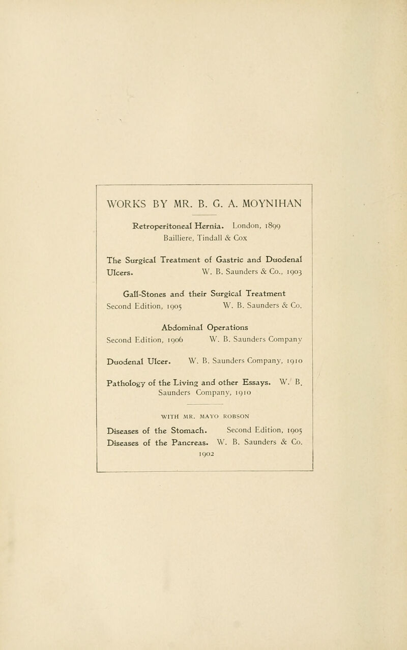 WORKS BY MR. B. G. A. MOYNIHAN Retroperitoneal Hernia. London, 1899 Bailliere, Tindall & Cox The Surgical Treatment of Gastric and Duodenal Ulcers. W. B. Saunders & Co., 1903 Gail-Stones and their Surgical Treatment Second Edition, 1905 W. B. Saunders & Co. Abdominal Operations Second Edition, 1906 W. B. Saunders Company Duodenal Ulcer. W. B. Saunders Company, 1910 Pathology of the Living and other Essays. W. B, Saunders Company, 1910 WITH MR. MAYO ROBSON Diseases of the Stomach. Second Edition, 1905 Diseases of the Pancreas. W. B. Saunders & Co. 1902