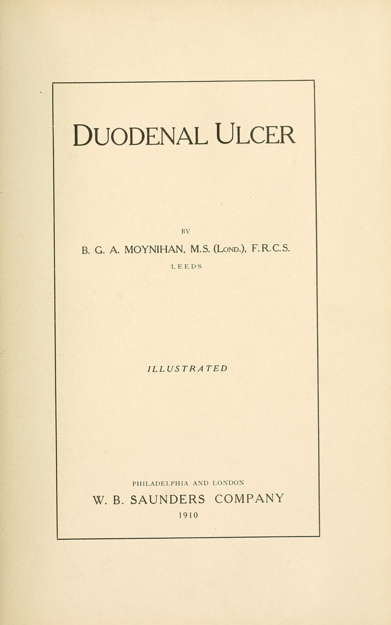 Duodenal Ulcer B. G. A. MOYNIHAN, M.S. (Lond.), F.R.C.S. LEEDS ILLUSTRA TED PHILADELPHIA AND LONDON W. B. SAUNDERS COMPANY 1910