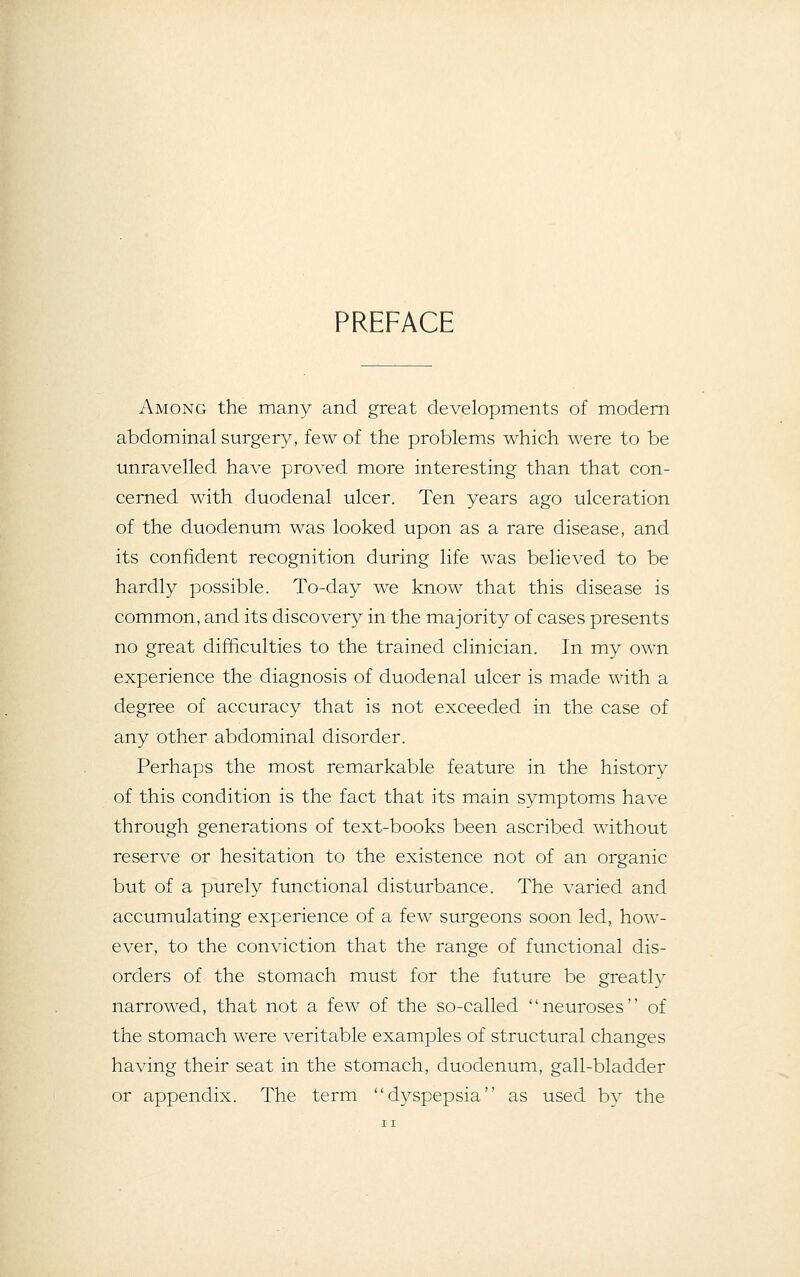 PREFACE Among the many and great developments of modern abdominal surgery, few of the problems which were to be unravelled have proved more interesting than that con- cerned with duodenal ulcer. Ten years ago ulceration of the duodenum was looked upon as a rare disease, and its confident recognition during life was believed to be hardly possible. To-day we know that this disease is common, and its discovery in the majority of cases presents no great difficulties to the trained clinician. In my own experience the diagnosis of duodenal ulcer is made with a degree of accuracy that is not exceeded in the case of any other abdominal disorder. Perhaps the most remarkable feature in the history of this condition is the fact that its main symptoms have through generations of text-books been ascribed without reserve or hesitation to the existence not of an organic but of a purely functional disturbance. The varied and accumulating experience of a few surgeons soon led, how- ever, to the conviction that the range of functional dis- orders of the stomach must for the future be greatly narrowed, that not a few of the so-called neuroses of the stomach were veritable examples of structural changes having their seat in the stomach, duodenum, gall-bladder or appendix. The term dyspepsia as used by the