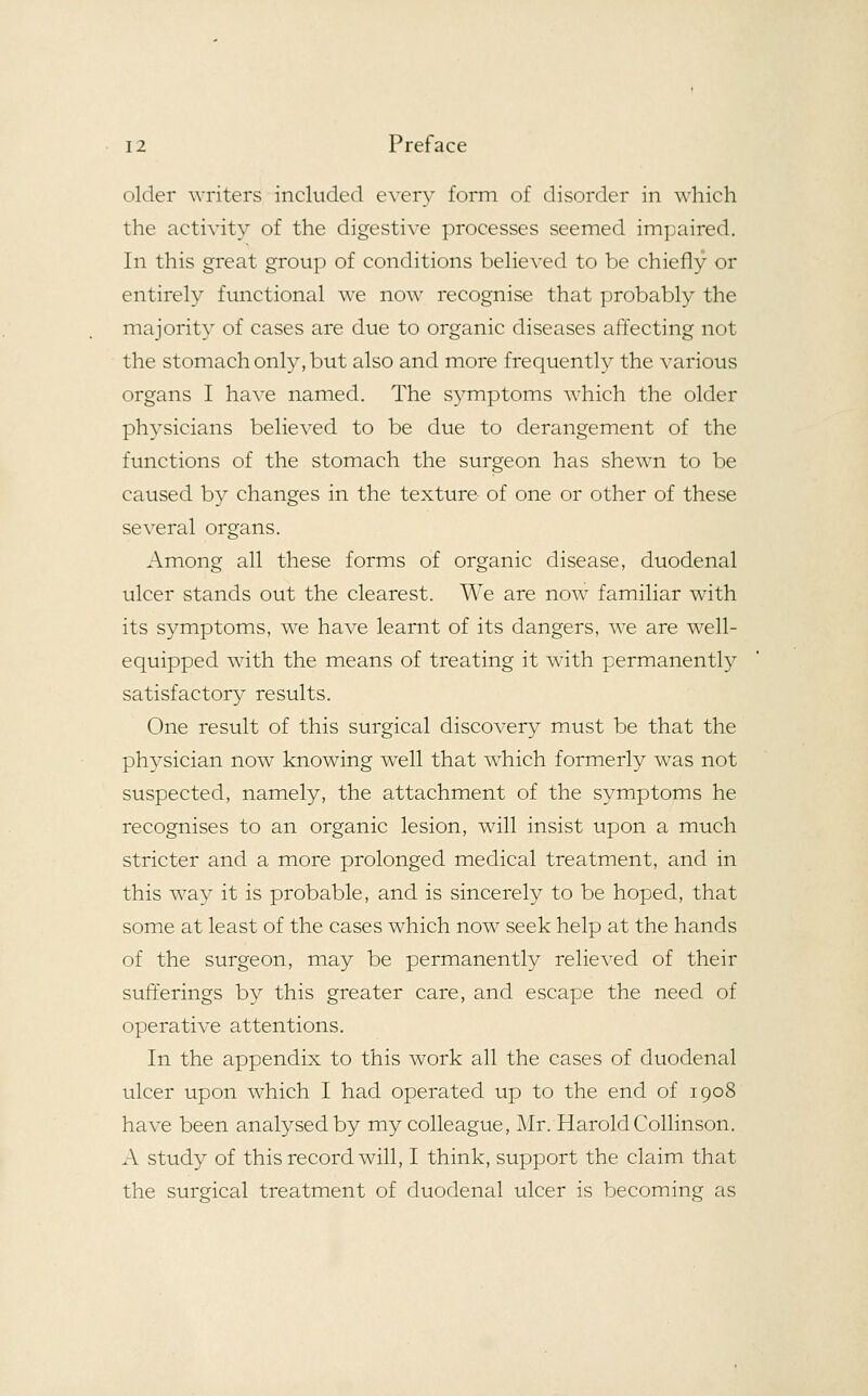 older writers included every form of disorder in which the activity of the digestive processes seemed impaired. In this great group of conditions believed to be chiefly or entirely functional we now recognise that probably the majority of cases are due to organic diseases affecting not the stomach only, but also and more frequently the various organs I have named. The symptoms which the older physicians believed to be due to derangement of the functions of the stomach the surgeon has shewn to be caused by changes in the texture- of one or other of these several organs. Among all these forms of organic disease, duodenal ulcer stands out the clearest. We are now familiar with its symptoms, we have learnt of its dangers, we are well- equipped with the means of treating it with permanently satisfactory results. One result of this surgical discovery must be that the physician nowT knowing well that which formerly was not suspected, namely, the attachment of the symptoms he recognises to an organic lesion, will insist upon a much stricter and a more prolonged medical treatment, and in this way it is probable, and is sincerely to be hoped, that some at least of the cases which now seek help at the hands of the surgeon, may be permanently relieved of their sufferings by this greater care, and escape the need of operative attentions. In the appendix to this work all the cases of duodenal ulcer upon which I had operated up to the end of 1908 have been analysed by my colleague, Mr. HaroldCollinson. A study of this record will, I think, support the claim that the surgical treatment of duodenal ulcer is becoming as