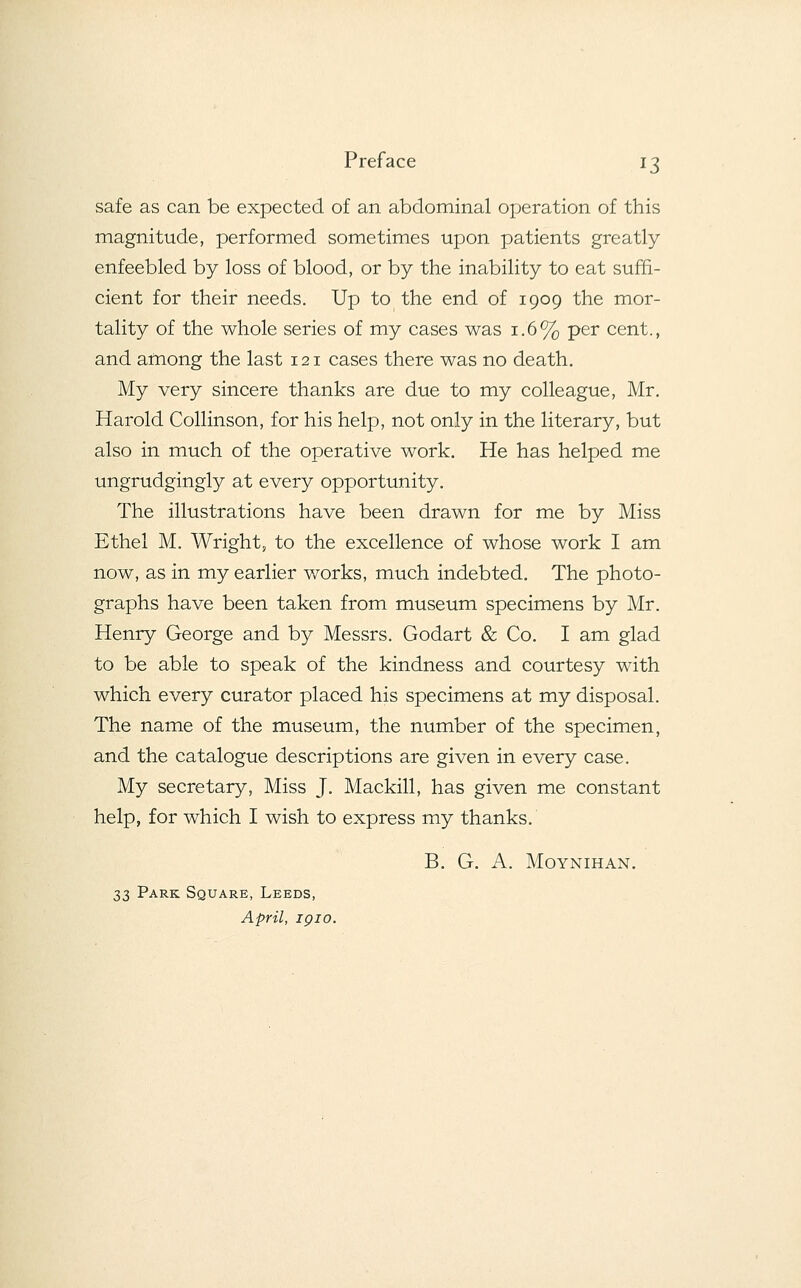safe as can be expected of an abdominal operation of this magnitude, performed sometimes upon patients greatly enfeebled by loss of blood, or by the inability to eat suffi- cient for their needs. Up to the end of 1909 the mor- tality of the whole series of my cases was 1.6% per cent., and among the last 121 cases there was no death. My very sincere thanks are due to my colleague, Mr. Harold Collinson, for his help, not only in the literary, but also in much of the operative work. He has helped me ungrudgingly at every opportunity. The illustrations have been drawn for me by Miss Ethel M. Wright, to the excellence of whose work I am now, as in my earlier works, much indebted. The photo- graphs have been taken from museum specimens by Mr. Henry George and by Messrs. Godart & Co. I am glad to be able to speak of the kindness and courtesy with which every curator placed his specimens at my disposal. The name of the museum, the number of the specimen, and the catalogue descriptions are given in every case. My secretary, Miss J. Mackill, has given me constant help, for which I wish to express my thanks. B. G. A. Moynihan. 33 Park Square, Leeds, April, igio.