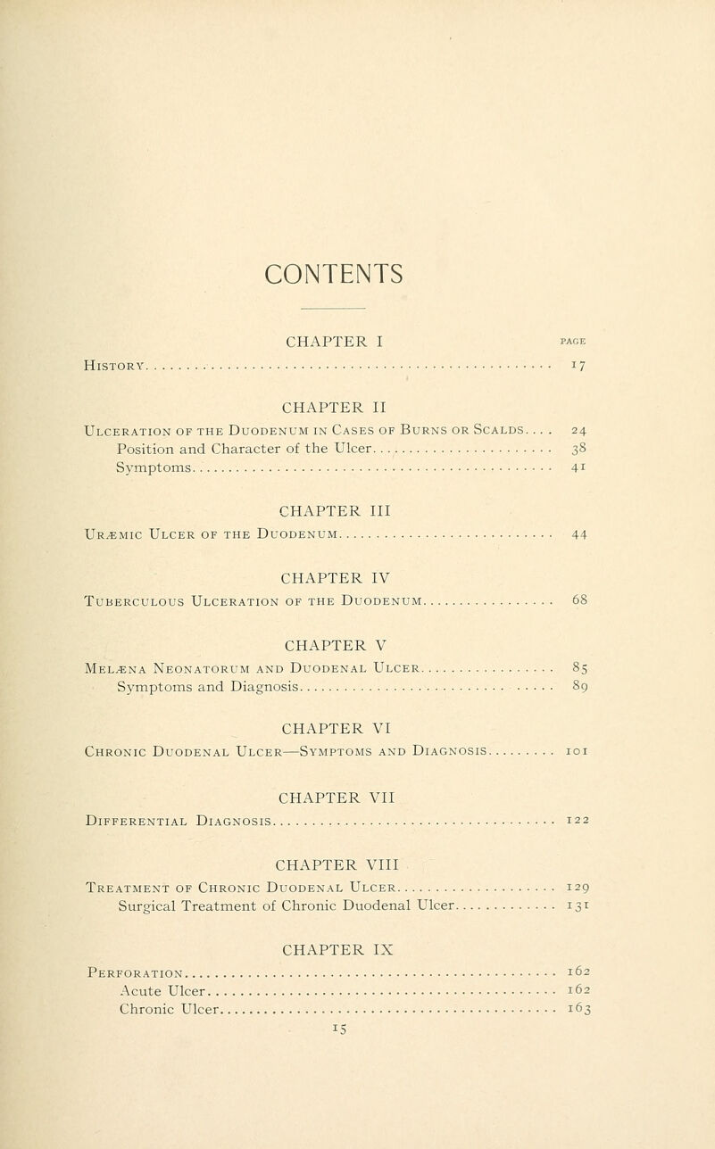 CONTENTS CHAPTER I page History 17 CHAPTER II Ulceration of the Duodenum in Cases of Burns or Scalds. ... 24 Position and Character of the Ulcer 38 Symptoms 41 CHAPTER III Uremic Ulcer of the Duodenum 44 CHAPTER IV Tuberculous Ulceration of the Duodenum 68 CHAPTER V Mel^ena Neonatorum and Duodenal Ulcer 85 Symptoms and Diagnosis 89 CHAPTER VI Chronic Duodenal Ulcer—Symptoms and Diagnosis 101 CHAPTER VII Differential Diagnosis 122 CHAPTER VIII Treatment of Chronic Duodenal Ulcer 129 Surgical Treatment of Chronic Duodenal Ulcer 131 CHAPTER IX Perforation 162 Acute Ulcer 162 Chronic Ulcer 163