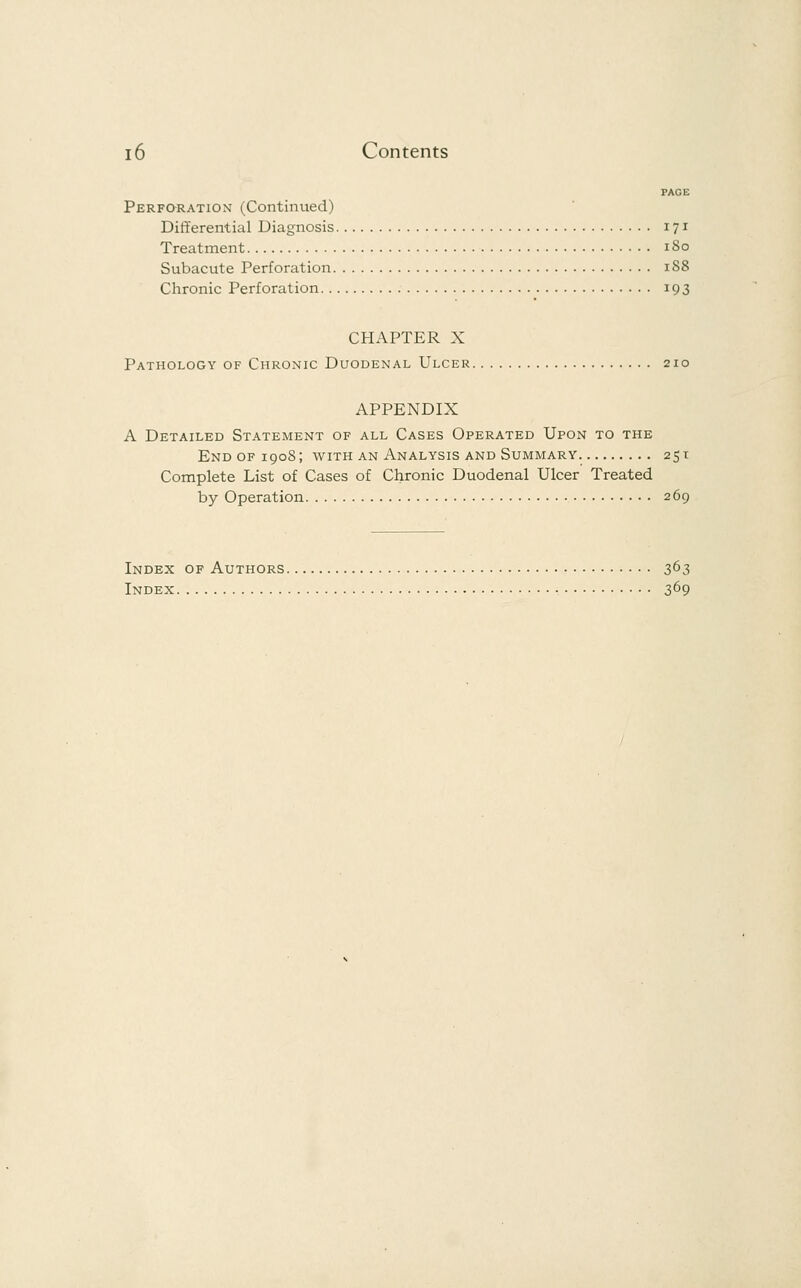 PAGE Perforation (Continued) Differential Diagnosis 171 Treatment 180 Subacute Perforation 188 Chronic Perforation 193 CHAPTER X Pathology of Chronic Duodenal Ulcer 210 APPENDIX A Detailed Statement of all Cases Operated Upon to the End of 1908; with an Analysis and Summary 251 Complete List of Cases of Chronic Duodenal Ulcer Treated by Operation 269 Index of Authors 363 Index 369