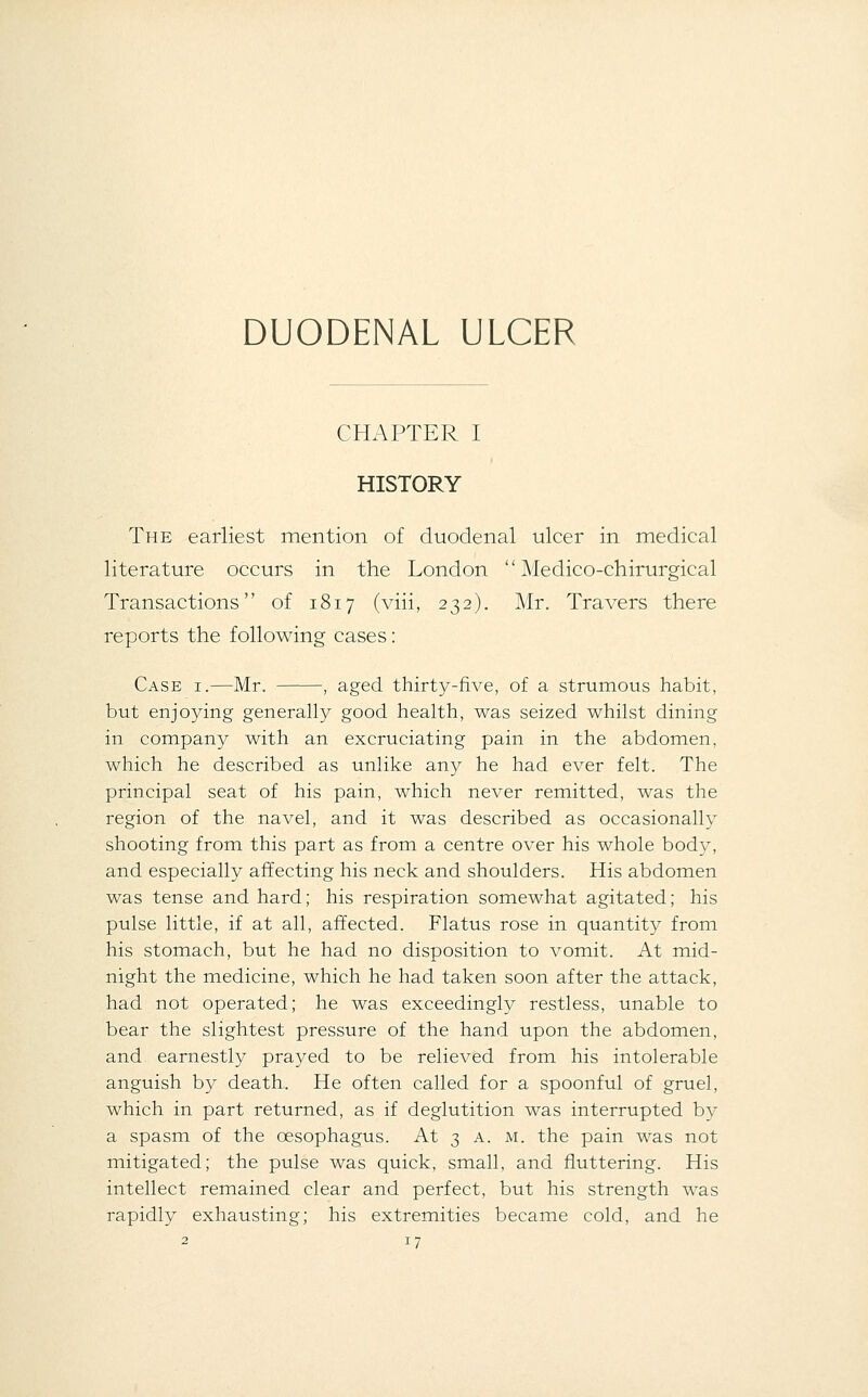 DUODENAL ULCER CHAPTER I HISTORY The earliest mention of duodenal ulcer in medical literature occurs in the London  Medico-chirurgical Transactions of 1817 (viii, 232). Mr. Travers there reports the following cases: Case i.—Mr. , aged thirty-five, of a strumous habit, but enjoying generally good health, was seized whilst dining in company with an excruciating pain in the abdomen, which he described as unlike any he had ever felt. The principal seat of his pain, which never remitted, was the region of the navel, and it was described as occasionally shooting from this part as from a centre over his whole body, and especially affecting his neck and shoulders. His abdomen was tense and hard; his respiration somewhat agitated; his pulse little, if at all, affected. Flatus rose in quantity from his stomach, but he had no disposition to A^omit. At mid- night the medicine, which he had taken soon after the attack, had not operated; he was exceedingly restless, unable to bear the slightest pressure of the hand upon the abdomen, and earnestly prayed to be relieved from his intolerable anguish by death. He often called for a spoonful of gruel, which in part returned, as if deglutition was interrupted bv a spasm of the oesophagus. At 3 a. m. the pain was not mitigated; the pulse was quick, small, and fluttering. His intellect remained clear and perfect, but his strength was rapidly exhausting; his extremities became cold, and he