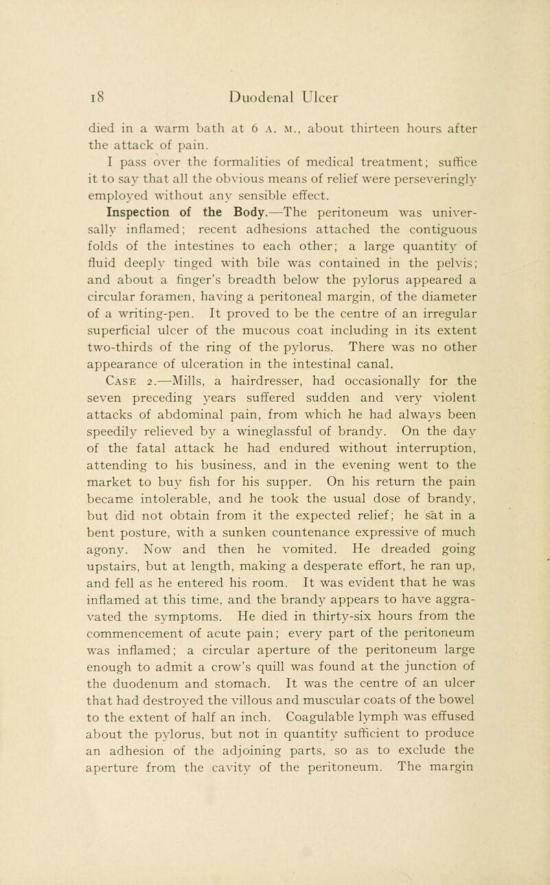 died in a warm bath at 6 a. m., about thirteen hours after the attack of pain. I pass over the formalities of medical treatment; suffice it to say that all the obvious means of relief were perseveringly employed without any sensible effect. Inspection of the Body.—The peritoneum was univer- sally inflamed; recent adhesions attached the contiguous folds of the intestines to each other; a large quantity of fluid deeply tinged with bile was contained in the pelvis; and about a finger's breadth below the pylorus appeared a circular foramen, having a peritoneal margin, of the diameter of a writing-pen. It proved to be the centre of an irregular superficial ulcer of the mucous coat including in its extent two-thirds of the ring of the pylorus. There was no other appearance of ulceration in the intestinal canal. Case 2.—Mills, a hairdresser, had occasionally for the seven preceding years suffered sudden and very violent attacks of abdominal pain, from which he had always been speedily relieved by a wineglassful of brandy. On the day of the fatal attack he had endured without interruption, attending to his business, and in the evening went to the market to buy fish for his supper. On his return the pain became intolerable, and he took the usual dose of brandy, but did not obtain from it the expected relief; he sat in a bent posture, with a sunken countenance expressive of much agony. Now and then he vomited. He dreaded going upstairs, but at length, making a desperate effort, he ran up, and fell as he entered his room. It was evident that he was inflamed at this time, and the brandy appears to have aggra- vated the symptoms. He died in thirty-six hours from the commencement of acute pain; every part of the peritoneum was inflamed; a circular aperture of the peritoneum large enough to admit a crow's quill was found at the junction of the duodenum and stomach. It was the centre of an ulcer that had destroyed the villous and muscular coats of the bowel to the extent of half an inch. Coagulable lymph was effused about the pylorus, but not in quantity sufficient to produce an adhesion of the adjoining parts, so as to exclude the aperture from the cavity of the peritoneum. The margin