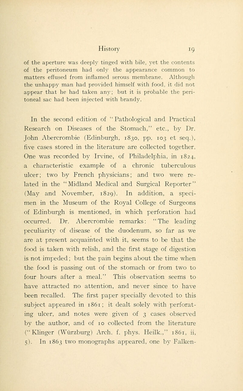 of the aperture was deeply tinged with bile, yet the contents of the peritoneum had only the appearance common to matters effused from inflamed serous membrane. Although the unhappy man had provided himself with food, it did not appear that he had taken any; but it is probable the peri- toneal sac had been injected with brandy. In the second edition of Pathological and Practical Research on Diseases of the Stomach, etc., by Dr. John Abercrombie (Edinburgh, 1830, pp. 103 et seq.), five cases stored in the literature are collected together. One was recorded by Irvine, of Philadelphia, in 1824, a characteristic example of a chronic tuberculous ulcer; two by French physicians; and two were re- lated in the '' Midland Medical and Surgical Reporter'' (May and November, 1829). In addition, a speci- men in the Museum of the Royal College of Surgeons of Edinburgh is mentioned, in which perforation had occurred. Dr. Abercrombie remarks: The leading peculiarity of disease of the duodenum, so far as we are at present acquainted with it, seems to be that the food is taken with relish, and the first stage of digestion is not impeded; but the pain begins about the time when the food is passing out of the stomach or from two to four hours after a meal. This observation seems to have attracted no attention, and never since to have been recalled. The first paper specially devoted to this subject appeared in 1861; it dealt solely with perforat- ing ulcer, and notes were given of 3 cases observed by the author, and of 10 collected from the literature ( Klinger (Wiirzburg) Arch. f. phys. Heilk., 1861, ii, 5). In 1863 two monographs appeared, one by Falken-