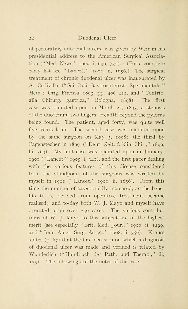 of perforating duodenal ulcers, was given by Weir in his presidential address to the American Surgical Associa- tion (Med. News, 1900, i, 690, 732). (For a complete early list see Lancet, 1901, ii, 1656.) The surgical treatment of chronic duodenal ulcer was inaugurated by A. Codivilla ( Sei Casi Gastroenterost. Sperimentale. Mem.: Orig. Firenza, 1893, pp. 406-421, and Contrib. alia Chirurg. gastrica, Bologna, 1898). The first case was operated upon on March 22, 1893, a 'stenosis of the duodenum two fingers' breadth beyond the pylorus being found. The patient, aged forty, was quite well five years later. The second case was operated upon by the same surgeon on May 5, 1898; the third by Pagenstecher in 1899 (Deut. Zeit. f. klin. Chir., 1899, lii, 569). My first case was operated upon in January, 1900 (Lancet, 1905, i, 340), and the first paper dealing with the various features of this disease considered from the standpoint of the surgeons was written by myself in 1901 (Lancet, 1901, ii, 1656). From this time the number of cases rapidly increased, as the bene- fits to be derived from operative treatment became realised; and to-day both W. J. Mayo and myself have operated upon over 250 cases. The various contribu- tions of W. J. Mayo to this subject are of the highest merit (see especially Brit. Med. Jour., 1906, ii, 1299, and Jour. Amer. Surg. Assoc, 1908, ii, 556). Krauss states (p. 67) that the first occasion on which a diagnosis of duodenal ulcer was made and verified is related by Wunderlich (Handbuch der Path, und Therap., iii, 175). The following are the notes of the case: