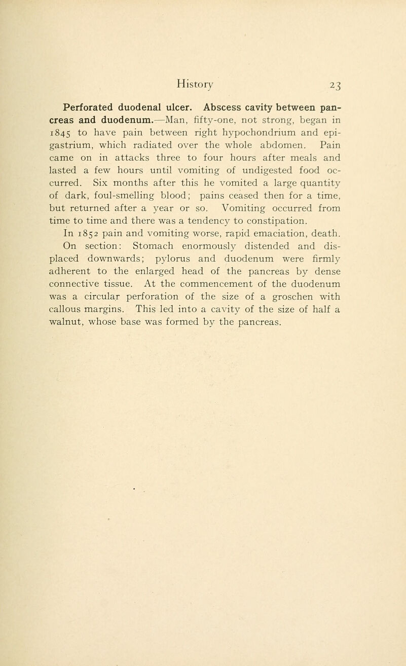 Perforated duodenal ulcer. Abscess cavity between pan- creas and duodenum.—Man, fifty-one, not strong, began in 1845 to have pain between right hypochondrium and epi- gastrium, which radiated over the whole abdomen. Pain came on in attacks three to four hours after meals and lasted a few hours until vomiting of undigested food oc- curred. Six months after this he vomited a large quantity of dark, foul-smelling blood; pains ceased then for a time, but returned after a year or so. Vomiting occurred from time to time and there was a tendency to constipation. In 1852 pain and vomiting worse, rapid emaciation, death. On section: Stomach enormously distended and dis- placed downwards; pylorus and duodenum were firmly adherent to the enlarged head of the pancreas by dense connective tissue. At the commencement of the duodenum was a circular perforation of the size of a groschen with callous margins. This led into a cavity of the size of half a walnut, whose base was formed by the pancreas.