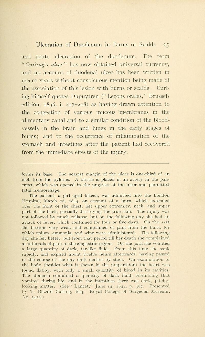 and acute ulceration of the duodenum. The term Curling's ulcer has now obtained universal currency, and no account of duodenal ulcer has been written in recent years without conspicuous mention being made of the association of this lesion with burns or scalds. Curl- ing himself quotes Dupuytren ( Lecons orales, Brussels edition, 1836, i, 217-218) as having drawn attention to the congestion of various mucous membranes in the alimentary canal and to a similar condition of the blood- vessels in the brain and lungs in the early stages of burns; and to the occurrence of inflammation of the stomach and intestines after the patient had recovered from the immediate effects of the injury. forms its base. The nearest margin of the ulcer is one-third of an inch from the pylorus. A bristle is placed in an artery in the pan- creas, which was opened in the progress of the ulcer and permitted fatal haemorrhage. The patient, a girl aged fifteen, was admitted into the London Hospital, March 16, 1844, on account of a burn, which extended over the front of the chest, left upper extremity, neck, and upper part of the back, partially destroying the true skin. The injury was not followed by much collapse, but on the following day she had an attack of fever, which continued for four or five days. On the 21st she became very weak and complained of pain from the burn, for which opium, ammonia, and wine were administered. The following day she felt better, but from that period till her death she complained at intervals of pain in the epigastric region. On the 30th she vomited a large quantity of dark, tar-like fluid. From this time she sank rapidly, and expired about twelve hours afterwards, having passed in the course of the day dark matter by stool. On examination of the body (besides what is shewn in the preparation) the heart was found flabby, with only a small quantity of blood in its cavities. The stomach contained a quantity of dark fluid, resembling that vomited during life, and in the intestines there was dark, pitchy- looking matter. (See Lancet, June 14, 1844, p. 387. Presented by T. Blizard Curling, Esq. Royal College of Surgeons Museum, No. 2429.)