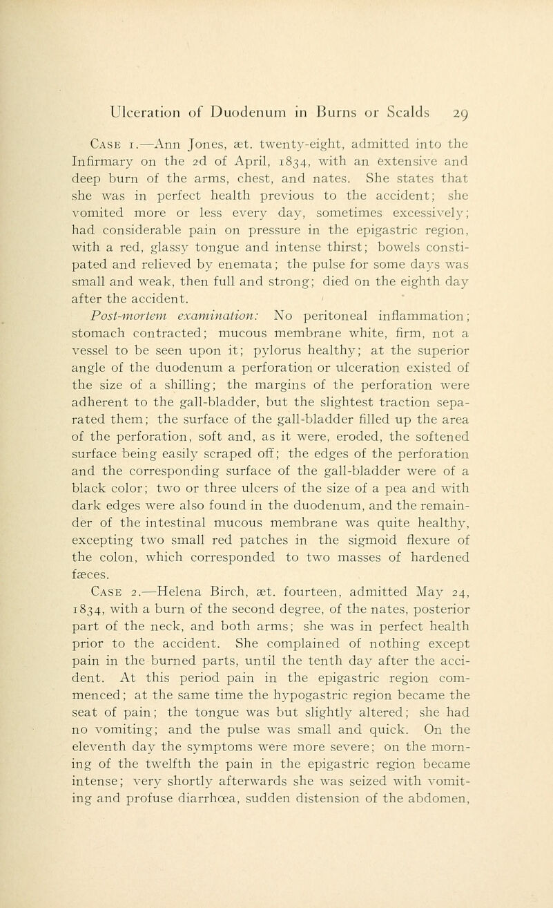 Case i.—Ann Jones, aet. twenty-eight, admitted into the Infirmary on the 2d of April, 1834, with an extensive and deep burn of the arms, chest, and nates. She states that she was in perfect health previous to the accident; she vomited more or less every day, sometimes excessively; had considerable pain on pressure in the epigastric region, with a red, glassy tongue and intense thirst; bowels consti- pated and relieved by enemata; the pulse for some days was small and weak, then full and strong; died on the eighth day after the accident. Post-mortem examination: No peritoneal inflammation; stomach contracted; mucous membrane white, firm, not a vessel to be seen upon it; pylorus healthy; at the superior angle of the duodenum a perforation or ulceration existed of the size of a shilling; the margins of the perforation were adherent to the gall-bladder, but the slightest traction sepa- rated them; the surface of the gall-bladder filled up the area of the perforation, soft and, as it were, eroded, the softened surface being easily scraped off; the edges of the perforation and the corresponding surface of the gall-bladder were of a black color; two or three ulcers of the size of a pea and with dark edges were also found in the duodenum, and the remain- der of the intestinal mucous membrane was quite healthy, excepting two small red patches in the sigmoid flexure of the colon, which corresponded to two masses of hardened fasces. Case 2.—Helena Birch, set. fourteen, admitted May 24, 1834, with a burn of the second degree, of the nates, posterior part of the neck, and both arms; she was in perfect health prior to the accident. She complained of nothing except pain in the burned parts, until the tenth day after the acci- dent. At this period pain in the epigastric region com- menced ; at the same time the hypogastric region became the seat of pain; the tongue was but slightly altered; she had no vomiting; and the pulse was small and quick. On the eleventh day the symptoms were more severe; on the morn- ing of the twelfth the pain in the epigastric region became intense; very shortly afterwards she was seized with vomit- ing and profuse diarrhoea, sudden distension of the abdomen,