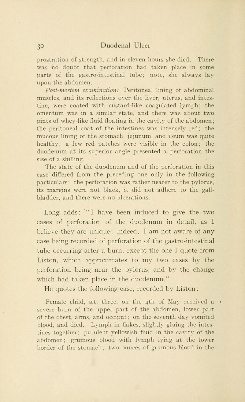 prostration of strength, and in eleven hours she died. There was no doubt that perforation had taken place in some parts of the gastro-intestinal tube; note, she always lay upon the abdomen. Post-mortem examination: Peritoneal lining of abdominal muscles, and its reflections over the liver, uterus, and intes- tine, were coated with custard-like coagulated lymph; the omentum was in a similar state, and there was about two pints of whey-like fluid floating in the cavity of the abdomen; the peritoneal coat of the intestines was intensely red; the mucous lining of the stomach, jejunum, and ileum was quite healthy; a few red patches were visible in the colon; the duodenum at its superior angle presented a perforation the size of a shilling. The state of the duodenum and of the perforation in this case differed from the preceding one only in the following particulars: the perforation was rather nearer to the pylorus, its margins were not black, it did not adhere to the gall- bladder, and there were no ulcerations. Long adds: I have been induced to give the two cases of perforation of the duodenum in detail, as I believe they are unique; indeed, I am not aware of any case being recorded of perforation of the gastro-intestinal tube occurring after a burn, except the one I quote from Liston, which approximates to my two cases by the perforation being near the pylorus, and by the change which had taken place in the duodenum. He quotes the following case, recorded by Liston: Female child, aet. .three, on the 4th of May received a severe burn of the upper part of the abdomen, lower part of the chest, arms, and occiput; on the seventh day vomited blood, and died. Lymph in flakes, slightly gluing the intes- tines together; purulent yellowish fluid in the cavity of the abdomen; grumous blood with lymph lying at the lower border of the stomach; two ounces of grumous blood in the