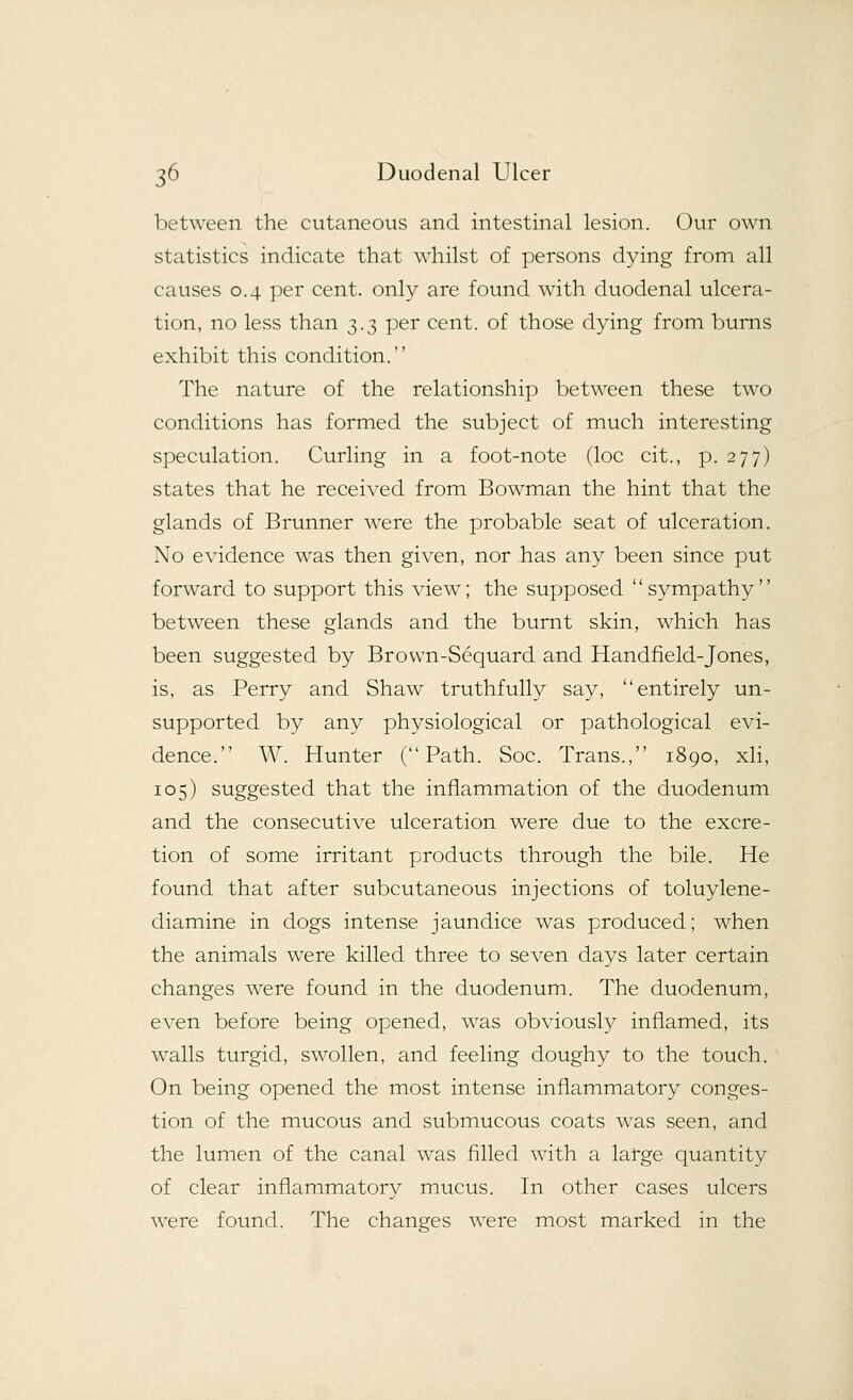between the cutaneous and intestinal lesion. Our own statistics indicate that whilst of persons dying from all causes 0.4 per cent, only are found with duodenal ulcera- tion, no less than 3.3 per cent, of those dying from burns exhibit this condition. The nature of the relationship between these two conditions has formed the subject of much interesting speculation. Curling in a foot-note (loc cit., p. 277) states that he received from Bowman the hint that the glands of Brunner were the probable seat of ulceration. No evidence was then given, nor has any been since put forward to support this view; the supposed '' sympathy'' between these glands and the burnt skin, which has been suggested by Brovvn-Sequard and Handheld-Jones, is, as Perry and Shaw truthfully say, entirely un- supported by any physiological or pathological evi- dence. W. Hunter (Path. Soc. Trans., 1890, xli, 105) suggested that the inflammation of the duodenum and the consecutive ulceration were due to the excre- tion of some irritant products through the bile. He found that after subcutaneous injections of toluylene- diamine in dogs intense jaundice was produced; when the animals were killed three to seven days later certain changes were found in the duodenum. The duodenum, even before being opened, was obviously inflamed, its walls turgid, swollen, and feeling doughy to the touch. On being opened the most intense inflammatory conges- tion of the mucous and submucous coats was seen, and the lumen of the canal was rilled with a large quantity of clear inflammatory mucus. In other cases ulcers were found. The changes were most marked in the
