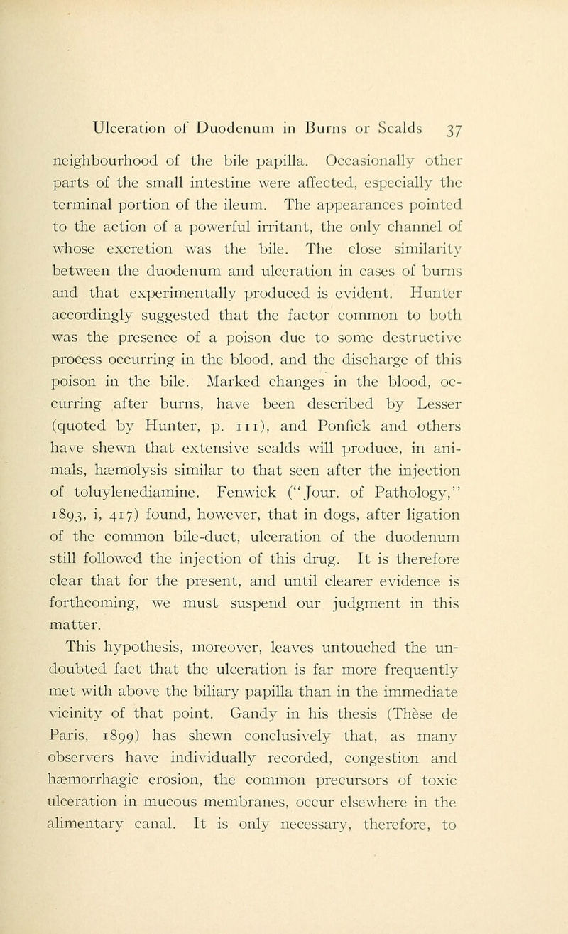 neighbourhood of the bile papilla. Occasionally other parts of the small intestine were affected, especially the terminal portion of the ileum. The appearances pointed to the action of a powerful irritant, the only channel of whose excretion was the bile. The close similarity between the duodenum and ulceration in cases of burns and that experimentally produced is evident. Hunter accordingly suggested that the factor common to both was the presence of a poison due to some destructive process occurring in the blood, and the discharge of this poison in the bile. Marked changes in the blood, oc- curring after burns, have been described by Lesser (quoted by Hunter, p. in), and Ponfick and others have shewn that extensive scalds will produce, in ani- mals, haemolysis similar to that seen after the injection of toluylenediamine. Fenwick (Jour, of Pathology, 1893, i, 417) found, however, that in dogs, after ligation of the common bile-duct, ulceration of the duodenum still followed the injection of this drug. It is therefore clear that for the present, and until clearer evidence is forthcoming, we must suspend our judgment in this matter. This hypothesis, moreover, leaves untouched the un- doubted fact that the ulceration is far more frequently met with above the biliary papilla than in the immediate vicinity of that point. Gandy in his thesis (These de Paris, 1899) has shewn conclusively that, as many observers have individually recorded, congestion and haemorrhagic erosion, the common precursors of toxic ulceration in mucous membranes, occur elsewhere in the alimentary canal. It is only necessary, therefore, to