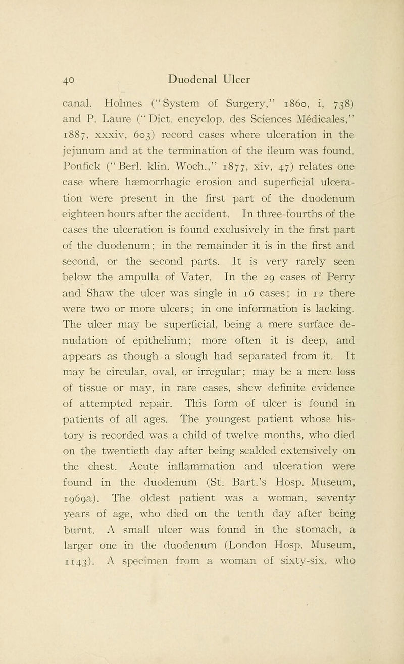 canal. Holmes (System of Surgery, 1860, i, 738) and P. Laure (Diet, encyclop. des Sciences Medicales, 1887, xxxiv, 603) record cases where ulceration in the jejunum and at the termination of the ileum was found. Ponfick ( Berl. klin. Woch., 1877, xiv, 47) relates one case where hemorrhagic erosion and superficial ulcera- tion were present in the first part of the duodenum eighteen hours after the accident. In three-fourths of the cases the ulceration is found exclusively in the first part of the duodenum; in the remainder it is in the first and second, or the second parts. It is very rarely seen below the ampulla of Vater. In the 29 cases of Perry and Shaw the ulcer was single in 16 cases; in 12 there were two or more ulcers; in one information is lacking. The ulcer may be superficial, being a mere surface de- nudation of epithelium; more often it is deep, and appears as though a slough had separated from it. It may be circular, oval, or irregular; may be a mere loss of tissue or may, in rare cases, shew definite evidence of attempted repair. This form of ulcer is found in patients of all ages. The youngest patient whose his- tory is recorded was a child of twelve months, who died on the twentieth day after being scalded extensively on the chest. Acute inflammation and ulceration were found in the duodenum (St. Bart.'s Hosp. Museum, 1969a). The oldest patient was a woman, seventy years of age, who died on the tenth day after being burnt. A small ulcer was found in the stomach, a larger one in the duodenum (London Hosp. Museum, 1143). A specimen from a woman of sixty-six, who