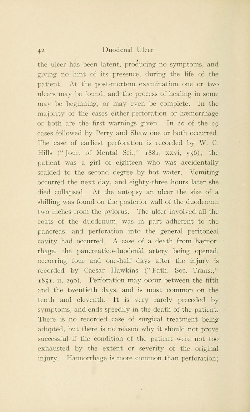 the ulcer has been latent, producing no symptoms, and giving no'hint of its presence, during the life of the patient. At the post-mortem examination one or two ulcers may be found, and the process of healing in some may be beginning, or may even be complete. In the majority of the cases either perforation or haemorrhage or both are the first warnings given. In 20 of the 29 cases followed by Perry and Shaw one or both occurred. The case of earliest perforation is recorded by W. C. Hills (Jour, of Mental Sci., 1881, xxvi, 556); the patient was a girl of eighteen who was accidentally scalded to the second degree by hot water. Vomiting occurred the next day, and eighty-three hours later she died collapsed. At the autopsy an ulcer the size of a shilling wras found on the posterior wall of the duodenum two inches from the pylorus. The ulcer involved all the coats of the duodenum, was in part adherent to the pancreas, and perforation into the general peritoneal cavity had occurred. A case of a death from haemor- rhage, the pancreatico-duodenal artery being opened, occurring four and one-half days after the injury is recorded by Caesar Hawkins (Path. Soc. Trans., 1851, ii, 290). Perforation may occur between the fifth and the twentieth days, and is most common on the tenth and eleventh. It is very rarely preceded by symptoms, and ends speedily in the death of the patient. There is no recorded case of surgical treatment being adopted, but there is no reason why it should not prove successful if the condition of the patient were not too exhausted by the extent or severity of the original injury. Haemorrhage is more common than perforation;