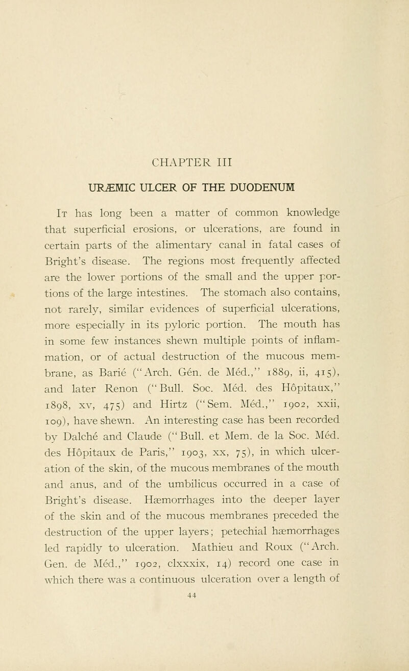 CHAPTER III UREMIC ULCER OF THE DUODENUM It has long been a matter of common knowledge that superficial erosions, or ulcerations, are found in certain parts of the alimentary canal in fatal cases of Bright's disease. The regions most frequently affected are the lower portions of the small and the upper por- tions of the large intestines. The stomach also contains, not rarely, similar evidences of superficial ulcerations, more especially in its pyloric portion. The mouth has in some few instances shewn multiple points of inflam- mation, or of actual destruction of the mucous mem- brane, as Barie (Arch. Gen. de Med., 1889, ii, 415), and later Renon (Bull. Soc. Med. des Hopitaux, 1898, xv, 475) and Hirtz ( Sem. Med., 1902, xxii, 109), have shewn. An interesting case has been recorded by Dalche and Claude (Bull, et Mem. de la Soc. Med. des Hopitaux de Paris, 1903, xx, 75), in which ulcer- ation of the skin, of the mucous membranes of the mouth and anus, and of the umbilicus occurred in a case of Bright's disease. Haemorrhages into the deeper layer of the skin and of the mucous membranes preceded the destruction of the upper layers; petechial haemorrhages led rapidly to ulceration. Mathieu and Roux (Arch. Gen. de Med., 1902, clxxxix, 14) record one case in which there was a continuous ulceration over a length of