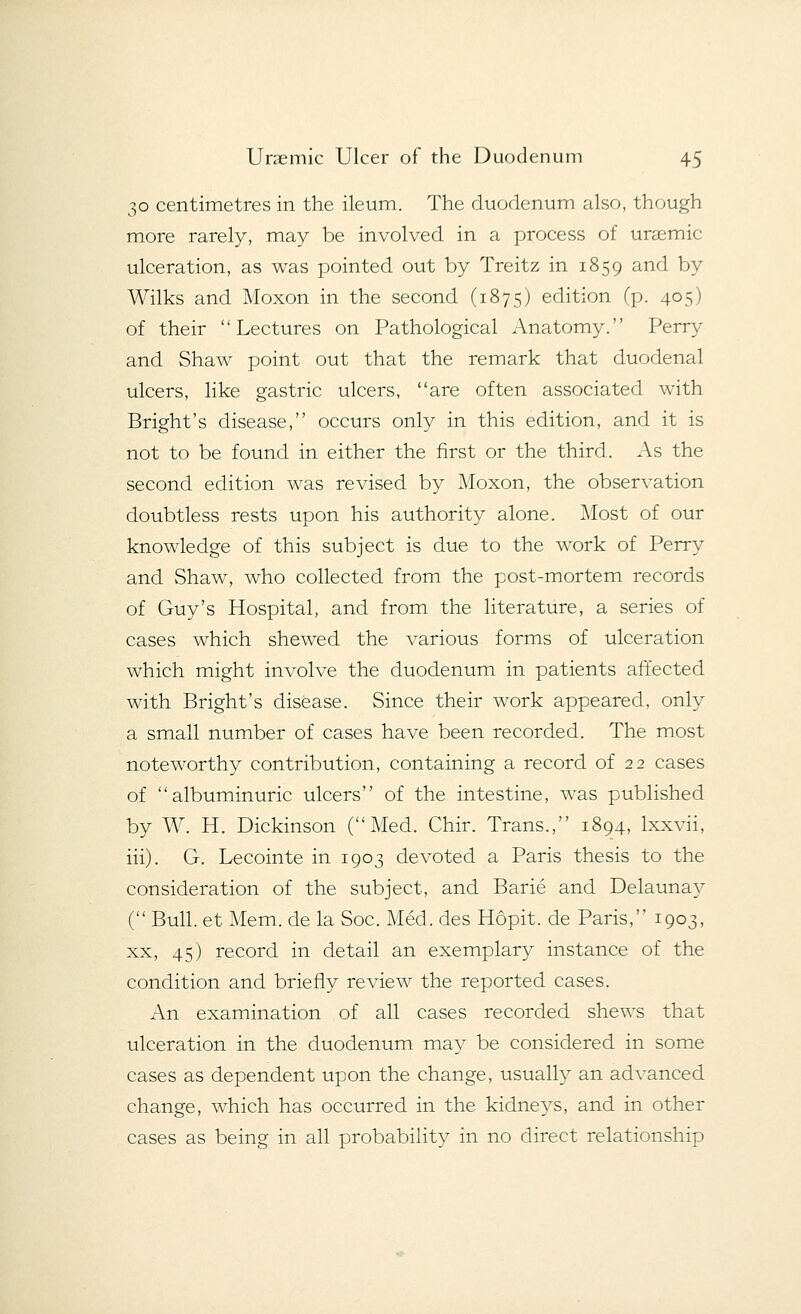 30 centimetres in the ileum. The duodenum also, though more rarely, may be involved in a process of uraemic ulceration, as was pointed out by Treitz in 1859 and by Wilks and Moxon in the second (1875) edition (p. 405) of their Lectures on Pathological Anatomy. Perry and Shaw point out that the remark that duodenal ulcers, like gastric ulcers, are often associated with Bright's disease, occurs only in this edition, and it is not to be found in either the first or the third. As the second edition was revised by Moxon, the observation doubtless rests upon his authority alone. Most of our knowledge of this subject is due to the work of Perry and Shaw, who collected from the post-mortem records of Guy's Hospital, and from the literature, a series of cases which shewed the various forms of ulceration which might involve the duodenum in patients affected with Bright's disease. Since their work appeared, only a small number of cases have been recorded. The most noteworthy contribution, containing a record of 22 cases of albuminuric ulcers of the intestine, was published by W. H. Dickinson (Med. Chir. Trans., 1894, lxxvii, iii). G. Lecointe in 1903 devoted a Paris thesis to the consideration of the subject, and Barie and Delaunay ( Bull, et Mem. de la Soc. Med. des Hopit. de Paris, 1903, xx, 45) record in detail an exemplary instance of the condition and briefly review the reported cases. An examination of all cases recorded shews that ulceration in the duodenum may be considered in some cases as dependent upon the change, usually an advanced change, which has occurred in the kidneys, and in other cases as being in all probability in no direct relationship