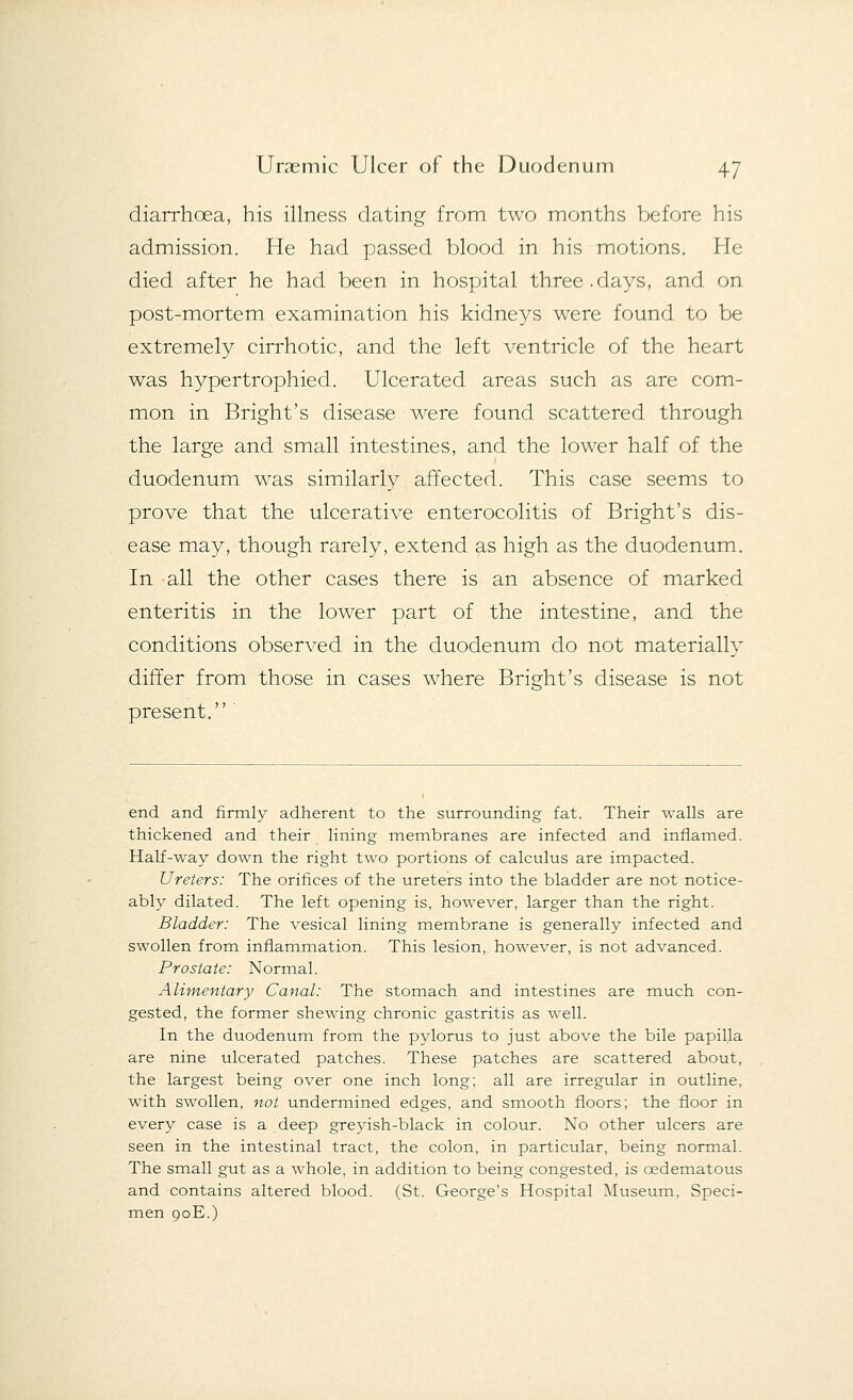 diarrhcea, his illness dating from two months before his admission. He had passed blood in his motions. He died after he had been in hospital three.days, and on post-mortem examination his kidneys were found to be extremely cirrhotic, and the left ventricle of the heart was hypertrophied. Ulcerated areas such as are com- mon in Bright's disease were found scattered through the large and small intestines, and the lower half of the duodenum was similarly affected. This case seems to prove that the ulcerative enterocolitis of Bright's dis- ease may, though rarely, extend as high as the duodenum. In all the other cases there is an absence of marked enteritis in the lower part of the intestine, and the conditions observed in the duodenum do not materially differ from those in cases where Bright's disease is not present. end and firmly adherent to the surrounding fat. Their walls are thickened and their lining membranes are infected and inflamed. Half-way down the right two portions of calculus are impacted. Ureters: The orifices of the ureters into the bladder are not notice- ably dilated. The left opening is, however, larger than the right. Bladder: The vesical lining membrane is generally infected and swollen from inflammation. This lesion, however, is not advanced. Prostate: Normal. Alimentary Canal: The stomach and intestines are much con- gested, the former shewing chronic gastritis as well. In the duodenum from the pylorus to just above the bile papilla are nine ulcerated patches. These patches are scattered about, the largest being over one inch long; all are irregular in outline, with swollen, not undermined edges, and smooth floors; the floor in every case is a deep greyish-black in colour. No other ulcers are seen in the intestinal tract, the colon, in particular, being normal. The small gut as a whole, in addition to being congested, is cedematous and contains altered blood. (St. George's Hospital Museum, Speci- men 90E.)