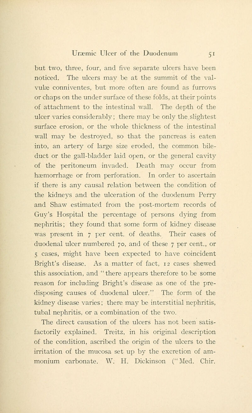 but two, three, four, and five separate ulcers have been noticed. The ulcers may be at the summit of the val- vular conniventes, but more often are found as furrows or chaps on the under surface of these folds, at their points of attachment to the intestinal wall. The depth of the ulcer varies considerably; there may be only the.slightest surface erosion, or the whole thickness of the intestinal wall may be destroyed, so that the pancreas is eaten into, an artery of large size eroded, the common bile- duct or the gall-bladder laid open, or the general cavity of the peritoneum invaded. Death may occur from hsemorrhage or from perforation. In order to ascertain if there is any causal relation between the condition of the kidneys and the ulceration of the duodenum Perry and Shaw estimated from the post-mortem records of Guy's Hospital the percentage of persons dying from nephritis; they found that some form of kidney disease was present in 7 per cent, of deaths. Their cases of duodenal ulcer numbered 70, and of these 7 per cent., or 5 cases, might have been expected to have coincident Bright's disease. As a matter of fact, 12 cases shewed this association, and there appears therefore to be some reason for including Bright's disease as one of the pre- disposing causes of duodenal ulcer. The form of the kidney disease varies; there may be interstitial nephritis, tubal nephritis, or a combination of the two. The direct causation of the ulcers has not been satis- factorily explained. Treitz, in his original description of the condition, ascribed the origin of the ulcers to the irritation of the mucosa set up by the excretion of am- monium carbonate. W. H. Dickinson (Med. Chir.