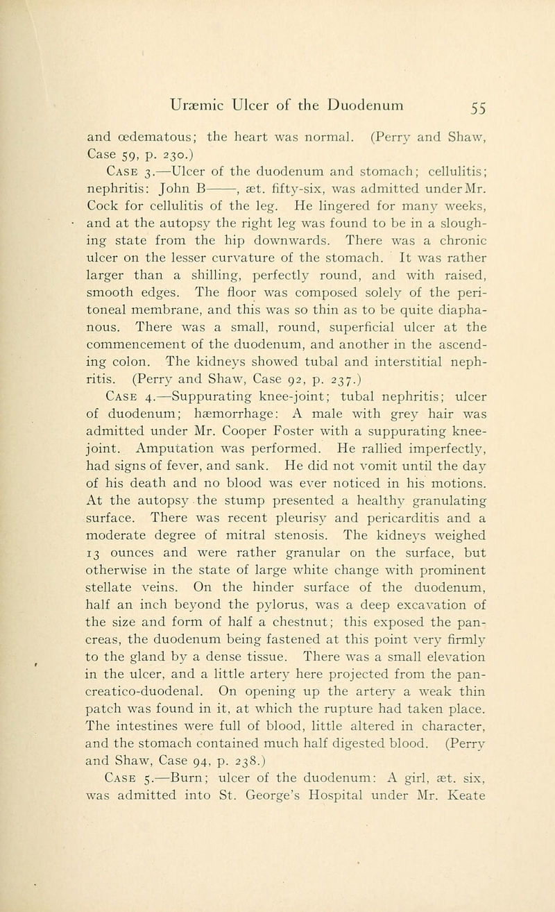 and oedematous; the heart was normal. (Perry and Shaw, Case 59, p. 230.) Case 3.—Ulcer of the duodenum and stomach; cellulitis; nephritis: John B , set. fifty-six, was admitted under Mr. Cock for cellulitis of the leg. He lingered for many weeks, and at the autopsy the right leg was found to be in a slough- ing state from the hip downwards. There was a chronic ulcer on the lesser curvature of the stomach. It was rather larger than a shilling, perfectly round, and with raised, smooth edges. The floor was composed solely of the peri- toneal membrane, and this was so thin as to be quite diapha- nous. There was a small, round, superficial ulcer at the commencement of the duodenum, and another in the ascend- ing colon. The kidneys showed tubal and interstitial neph- ritis. (Perry and Shaw, Case 92, p. 237.) Case 4.—Suppurating knee-joint; tubal nephritis; ulcer of duodenum; haemorrhage: A male with grey hair was admitted under Mr. Cooper Foster with a suppurating knee- joint. Amputation was performed. He rallied imperfectly, had signs of fever, and sank. He did not vomit until the day of his death and no blood was ever noticed in his motions. At the autopsy the stump presented a healthy granulating surface. There was recent pleurisy and pericarditis and a moderate degree of mitral stenosis. The kidneys weighed 13 ounces and were rather granular on the surface, but otherwise in the state of large white change with prominent stellate veins. On the hinder surface of the duodenum, half an inch beyond the pylorus, was a deep excavation of the size and form of half a chestnut; this exposed the pan- creas, the duodenum being fastened at this point very firmly to the gland by a dense tissue. There was a small elevation in the ulcer, and a little artery here projected from the pan- creatico-duodenal. On opening up the artery a weak thin patch was found in it, at which the rupture had taken place. The intestines were full of blood, little altered in character, and the stomach contained much half digested blood. (Perry and Shaw, Case 94, p. 238.) Case 5.—Burn; ulcer of the duodenum: A girl, ast. six, was admitted into St. George's Hospital under Mr. Keate