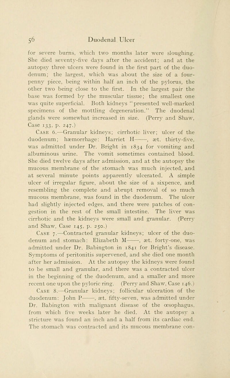 for severe burns, which two months later were sloughing. She died seventy-five days after the accident; and at the autopsy three ulcers were found in the first part of the duo- denum; the largest, which was about the size of a four- penny piece, being within half an inch of the pylorus, the other two being close to the first. In the largest pair the base was formed by the muscular tissue; the smallest one was quite superficial. Both kidneys presented well-marked specimens of the mottling degeneration. The duodenal glands were somewhat increased in size. (Perry and Shaw, Case 133, p. 247.) Case 6.—Granular kidneys; cirrhotic liver; ulcer of the duodenum; haemorrhage: Harriet H , set. thirty-five, was admitted under Dr. Bright in 1834 for vomiting and albuminous urine. The vomit sometimes contained blood. She died twelve days after admission, and at the autopsy the mucous membrane of the stomach was much injected, and at several minute points apparently ulcerated. A simple ulcer of irregular figure, about the size of a sixpence, and resembling the complete and abrupt removal of so much mucous membrane, was found in the duodenum. The ulcer had slightly injected edges, and there were patches of con- gestion in the rest of the small intestine. The liver was cirrhotic and the kidneys were small and granular. (Perry and Shaw, Case 145, p. 250.) Case 7.—Contracted granular kidneys; ulcer of the duo- denum and stomach: Elizabeth M , set. forty-one, was admitted under Dr. Babington in 1841 for Bright's disease. Symptoms of peritonitis supervened, and she died one month after her admission. At the autopsy the kidneys were found to be small and granular, and there was a contracted ulcer in the beginning of the duodenum, and a smaller and more recent one upon the pyloric ring. (Perry and Shaw, Case 146.) Case 8.—Granular kidneys; follicular ulceration of the duodenum: John P , set. fifty-seven, was admitted under Dr. Babington with malignant disease of the oesophagus, from which five weeks later he died. At the autopsy a stricture was found an inch and a half from its cardiac end. The stomach was contracted and its mucous membrane con-