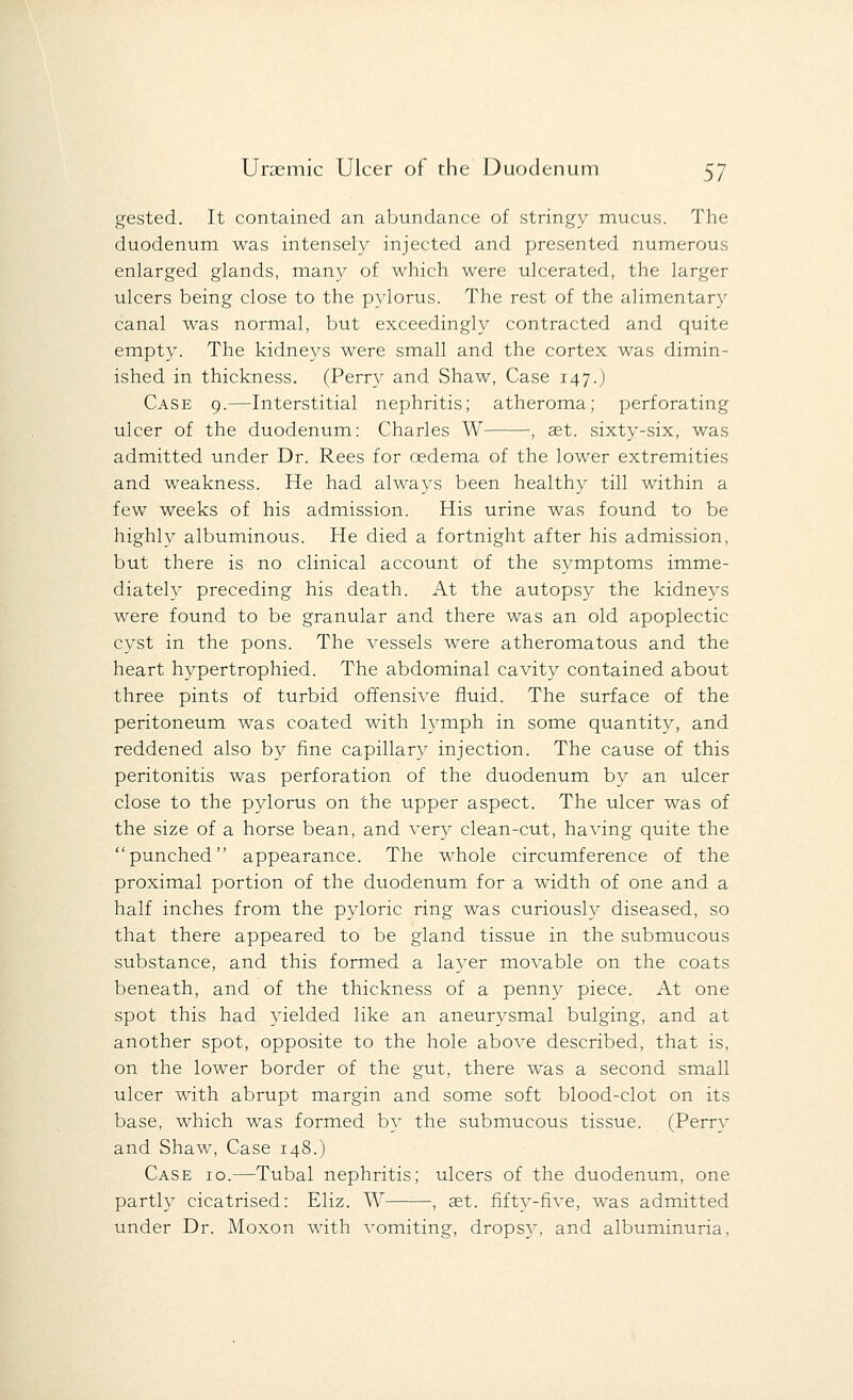 gested. It contained an abundance of stringy mucus. The duodenum was intensely injected and presented numerous enlarged glands, many of which were ulcerated, the larger ulcers being close to the pylorus. The rest of the alimentary canal was normal, but exceedingly contracted and quite empty. The kidneys were small and the cortex was dimin- ished in thickness. (Perry and Shaw, Case 147.J Case 9.—Interstitial nephritis; atheroma; perforating ulcer of the duodenum: Charles W , set. sixty-six, was admitted under Dr. Rees for oedema of the lower extremities and weakness. He had always been healthy till within a few weeks of his admission. His urine was found to be highly albuminous. He died a fortnight after his admission, but there is no clinical account of the symptoms imme- diately preceding his death. At the autopsy the kidneys were found to be granular and there was an old apoplectic cyst in the pons. The vessels were atheromatous and the heart hypertrophied. The abdominal cavity contained about three pints of turbid offensive fluid. The surface of the peritoneum was coated with lymph in some quantity, and reddened also by fine capillary injection. The cause of this peritonitis was perforation of the duodenum by an ulcer close to the pylorus on the upper aspect. The ulcer was of the size of a horse bean, and very clean-cut, having quite the punched appearance. The whole circumference of the proximal portion of the duodenum for a width of one and a half inches from the pyloric ring was curiously diseased, so that there appeared to be gland tissue in the submucous substance, and this formed a layer movable on the coats beneath, and of the thickness of a penny piece. At one spot this had yielded like an aneurysmal bulging, and at another spot, opposite to the hole above described, that is, on the lower border of the gut, there was a second small ulcer with abrupt margin and some soft blood-clot on its base, which was formed by the submucous tissue. (Perry and Shaw, Case 148.) Case 10.—Tubal nephritis; ulcers of the duodenum, one partly cicatrised: Eliz. W , ast. fifty-five, was admitted under Dr. Moxon with vomiting, dropsy, and albuminuria.