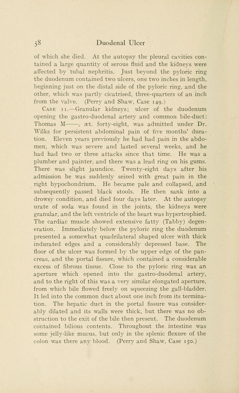 of which she died. At the autopsy the pleural cavities con- tained a large quantity of serous fluid and the kidneys were affected by tubal nephritis. Just beyond the pyloric ring the duodenum contained two ulcers, one two inches in length, beginning just on the distal side of the pyloric ring, and the other, which was partly cicatrised, three-quarters of an inch from the valve. (Perry and Shaw, Case 149.) Case ii.—Granular kidneys; ulcer of the duodenum opening the gastro-duodenal artery and common bile-duct: Thomas M , set. forty-eight, was admitted under Dr. Wilks for persistent abdominal pain of five months' dura- tion. Eleven years previously he had had pain in the abdo- men, which was severe and lasted several weeks, and he had had two or three attacks since that time. He was a plumber and painter, and there was a lead ring on his gums. There was slight jaundice. Twenty-eight days after his admission he was suddenly seized with great pain in the right hypochondrium. He became pale and collapsed, and subsequently passed black stools. He then sank into a drowsy condition, and died four days later. At the autopsy urate of soda was found in the joints, the kidneys were granular, and the left ventricle of the heart was hypertrophied. The cardiac muscle showed extensive fatty (Tabby) degen- eration. Immediately below the pyloric ring the duodenum presented a somewhat quadrilateral shaped ulcer with thick indurated edges and a considerably depressed base. The floor of the ulcer was formed by the upper edge of the pan- creas, and the portal fissure, which contained a considerable excess of fibrous tissue. Close to the pyloric ring was an aperture which opened into the gastro-duodenal artery, and to the right of this was a very similar elongated aperture, from which bile flowed freely on squeezing the gall-bladder. It led into the common duct about one inch from its termina- tion. The hepatic duct in the portal fissure was consider- ably dilated and its walls were thick, but there was no ob- struction to the exit of the bile then present. The duodenum contained bilious contents. Throughout the intestine was some jelly-like mucus, but only in the splenic flexure of the colon was there any blood. (Perry and Shaw, Case 150.)