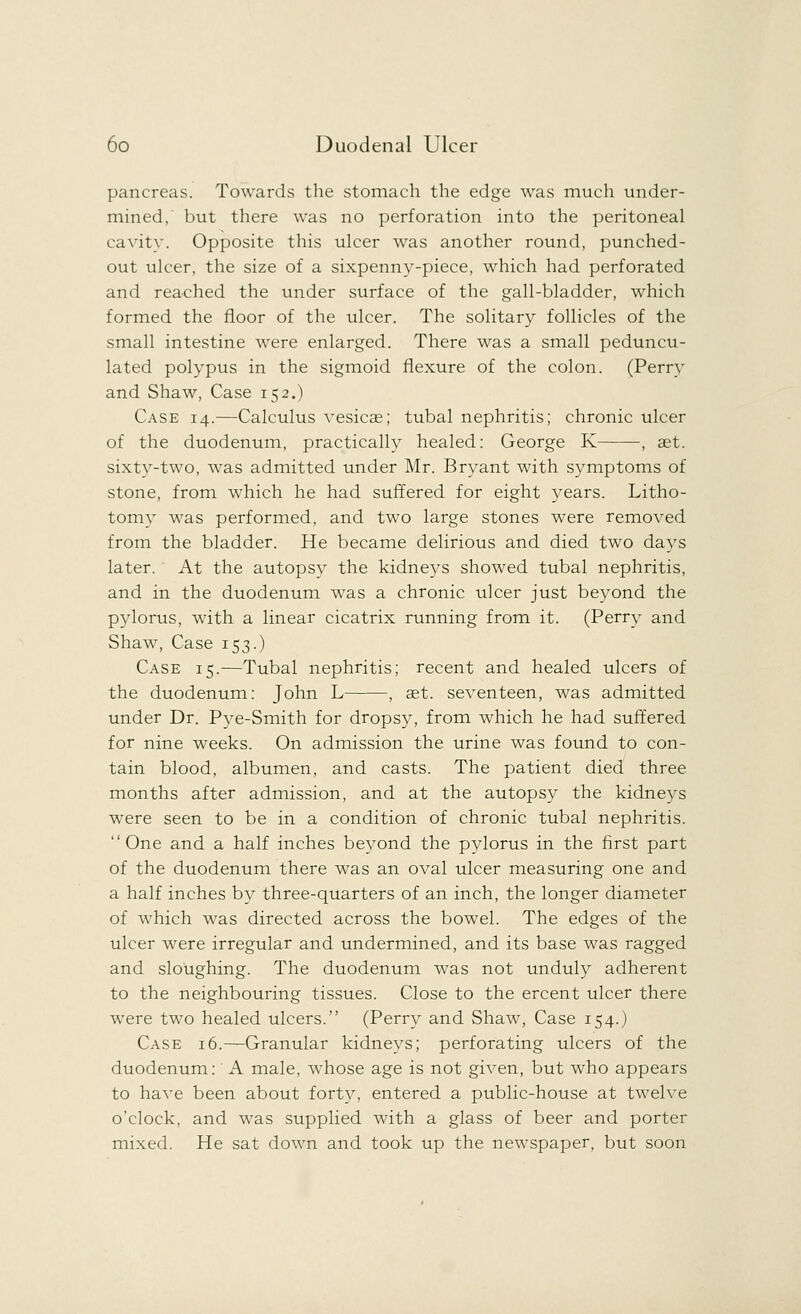 pancreas. Towards the stomach the edge was much under- mined, but there was no perforation into the peritoneal cavity. Opposite this ulcer was another round, punched- out ulcer, the size of a sixpenny-piece, which had perforated and reached the under surface of the gall-bladder, which formed the floor of the ulcer. The solitary follicles of the small intestine were enlarged. There was a small peduncu- lated polypus in the sigmoid flexure of the colon. (Perry and Shaw, Case 152.) Case 14.—Calculus vesicas; tubal nephritis; chronic ulcer of the duodenum, practically healed: George K , aet. sixty-two, was admitted under Mr. Bryant with symptoms of stone, from which he had suffered for eight years. Litho- tomy was performed, and two large stones were removed from the bladder. He became delirious and died two days later. At the autopsy the kidneys showed tubal nephritis, and in the duodenum was a chronic ulcer just beyond the pylorus, with a linear cicatrix running from it. (Perry and Shaw, Case 153.) Case 15.—Tubal nephritis; recent and healed ulcers of the duodenum: John L , aet. seventeen, was admitted under Dr. Pye-Smith for dropsy, from which he had suffered for nine weeks. On admission the urine was found to con- tain blood, albumen, and casts. The patient died three months after admission, and at the autopsy the kidneys were seen to be in a condition of chronic tubal nephritis. One and a half inches beyond the pylorus in the first part of the duodenum there was an oval ulcer measuring one and a half inches by three-quarters of an inch, the longer diameter of which was directed across the bowel. The edges of the ulcer were irregular and undermined, and its base was ragged and sloughing. The duodenum was not unduly adherent to the neighbouring tissues. Close to the ercent ulcer there were two healed ulcers. (Perry and Shaw, Case 154.) Case 16.—Granular kidneys; perforating ulcers of the duodenum: A male, whose age is not given, but who appears to have been about forty, entered a public-house at twelve o'clock, and was supplied with a glass of beer and porter mixed. He sat down and took up the newspaper, but soon