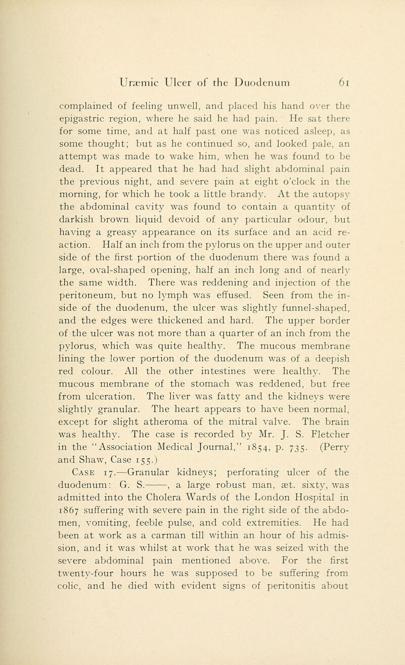 complained of feeling unwell, and placed his hand over the epigastric region, where he said he had pain. He sat there for some time, and at half past one was noticed asleep, as some thought; but as he continued so, and looked pale, an attempt was made to wake him, when he was found to be dead. It appeared that he had had slight abdominal pain the previous night, and severe pain at eight o'clock in the morning, for which he took a little brandy. At the autopsy the abdominal cavity was found to contain a quantity of darkish brown liquid devoid of any particular odour, but having a greasy appearance on its surface and an acid re- action. Half an inch from the pylorus on the upper and outer side of the first portion of the duodenum there was found a large, oval-shaped opening, half an inch long and of nearly the same width. There was reddening and injection of the peritoneum, but no tymph was effused. Seen from the in- side of the duodenum, the ulcer was slightly funnel-shaped, and the edges were thickened and hard. The upper border of the ulcer was not more than a quarter of an inch from the pylorus, which was quite healthy. The mucous membrane lining the lower portion of the duodenum was of a deepish red colour. All the other intestines were healthy. The mucous membrane of the stomach was reddened, but free from ulceration. The liver was fatty and the kidneys were slightly granular. The heart appears to have been normal, except for slight atheroma of the mitral valve. The brain was healthy. The case is recorded by Mr. J. S. Fletcher in the Association Medical Journal, 1854, p. 735. (Perry and Shaw, Case 155.) Case 17.—Granular kidneys; perforating ulcer of the duodenum: G. S. , a large robust man, ast. sixty, was admitted into the Cholera Wards of the London Hospital in 1867 suffering with severe pain in the right side of the abdo- men, vomiting, feeble pulse, and cold extremities. He had been at work as a carman till within an hour of his admis- sion, and it was whilst at work that he was seized with the severe abdominal pain mentioned above. For the first twenty-four hours he was supposed to be suffering from colic, and he died with evident signs of peritonitis about