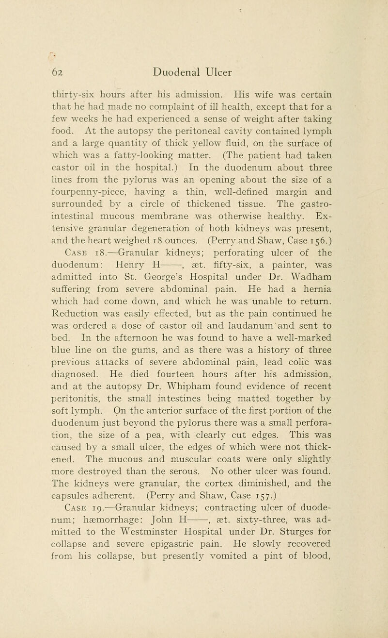 thirty-six hours after his admission. His wife was certain that he had made no complaint of ill health, except that for a few weeks he had experienced a sense of weight after taking food. At the autopsy the peritoneal cavity contained lymph and a large quantity of thick yellow fluid, on the surface of which was a fatty-looking matter. (The patient had taken castor oil in the hospital.) In the duodenum about three lines from the pylorus was an opening about the size of a fourpenny-piece, having a thin, well-defined margin and surrounded by a circle of thickened tissue. The gastro- intestinal mucous membrane was otherwise healthy. Ex- tensive granular degeneration of both kidneys was present, and the heart weighed 18 ounces. (Perry and Shaw, Case 156.) Case 18.—Granular kidneys; perforating ulcer of the duodenum: Henry H , aet. fifty-six, a painter, was admitted into St. George's Hospital under Dr. Wadham suffering from severe abdominal pain. He had a hernia which had come down, and which he was unable to return. Reduction was easily effected, but as the pain continued he was ordered a dose of castor oil and laudanum and sent to bed. In the afternoon he was found to have a well-marked blue line on the gums, and as there was a history of three previous attacks of severe abdominal pain, lead colic was diagnosed. He died fourteen hours after his admission, and at the autopsy Dr. Whipham found evidence of recent peritonitis, the small intestines being matted together by soft lymph. On the anterior surface of the first portion of the duodenum just beyond the pylorus there was a small perfora- tion, the size of a pea, with clearly cut edges. This was caused by a small ulcer, the edges of which were not thick- ened. The mucous and muscular coats were only slightly more destroyed than the serous. No other ulcer was found. The kidneys were granular, the cortex diminished, and the capsules adherent. (Perry and Shaw, Case 157.) Case 19.—Granular kidneys; contracting ulcer of duode- num; haemorrhage: John H -, aet. sixty-three, was ad- mitted to the Westminster Hospital under Dr. Sturges for collapse and severe epigastric pain. He slowly recovered from his collapse, but presently vomited a pint of blood,