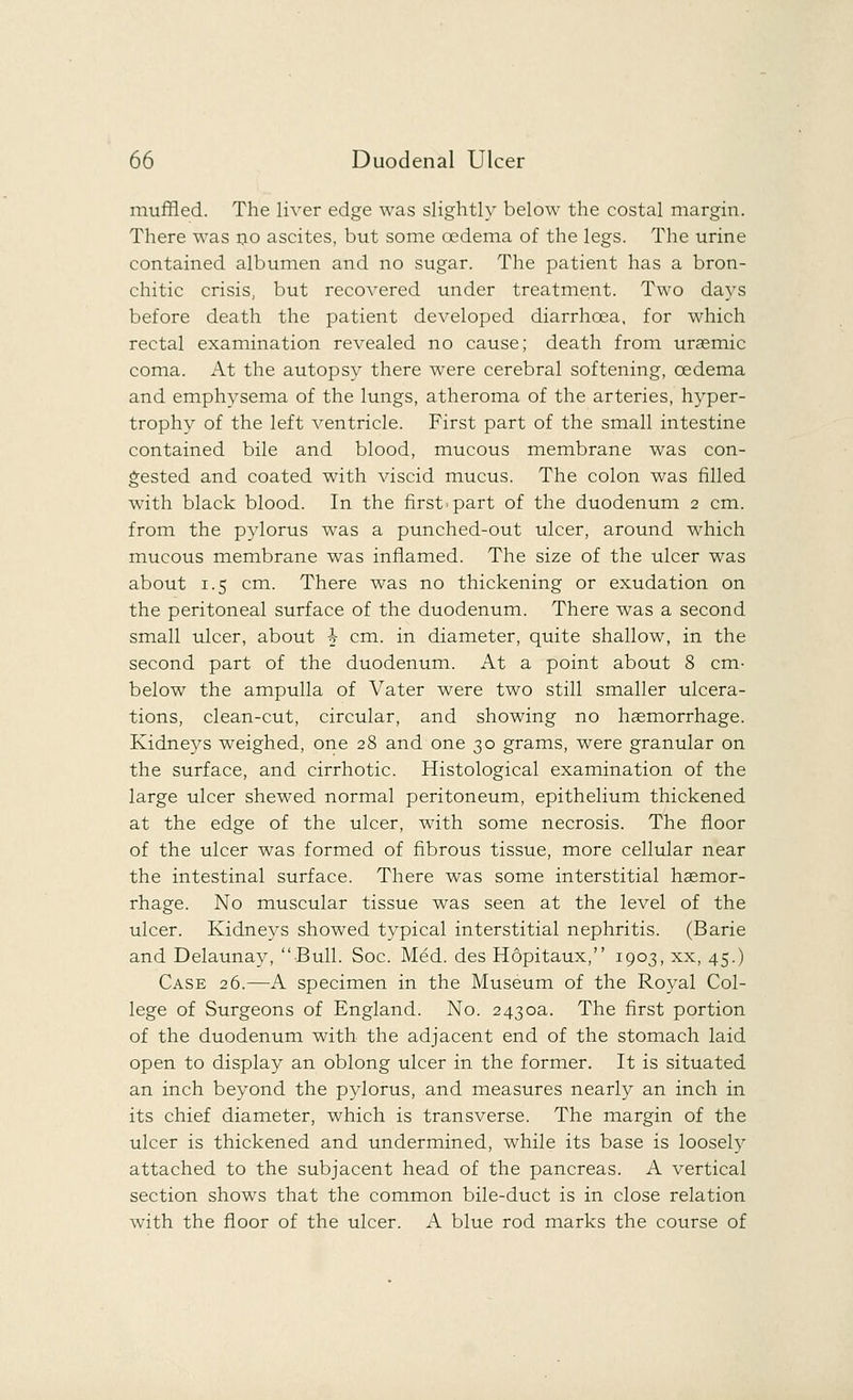 muffled. The liver edge was slightly below the costal margin. There was no ascites, but some oedema of the legs. The urine contained albumen and no sugar. The patient has a bron- chitic crisis, but recovered under treatment. Two days before death the patient developed diarrhoea, for which rectal examination revealed no cause; death from uraemic coma. At the autopsy there were cerebral softening, oedema and emphysema of the lungs, atheroma of the arteries, hyper- trophy of the left ventricle. First part of the small intestine contained bile and blood, mucous membrane was con- gested and coated with viscid mucus. The colon was filled with black blood. In the first.part of the duodenum 2 cm. from the pylorus was a punched-out ulcer, around which mucous membrane was inflamed. The size of the ulcer was about 1.5 cm. There was no thickening or exudation on the peritoneal surface of the duodenum. There was a second small ulcer, about h cm. in diameter, quite shallow, in the second part of the duodenum. At a point about 8 cm- below the ampulla of Vater were two still smaller ulcera- tions, clean-cut, circular, and showing no hsemorrhage. Kidneys weighed, one 28 and one 30 grams, were granular on the surface, and cirrhotic. Histological examination of the large ulcer shewed normal peritoneum, epithelium thickened at the edge of the ulcer, with some necrosis. The floor of the ulcer was formed of fibrous tissue, more cellular near the intestinal surface. There was some interstitial haemor- rhage. No muscular tissue was seen at the level of the ulcer. Kidneys showed typical interstitial nephritis. (Barie and Delaunay, Bull. Soc. Med. des Hopitaux, 1903, xx, 45.) Case 26.—A specimen in the Museum of the Royal Col- lege of Surgeons of England. No. 2430a. The first portion of the duodenum with the adjacent end of the stomach laid open to display an oblong ulcer in the former. It is situated an inch beyond the pylorus, and measures nearly an inch in its chief diameter, which is transverse. The margin of the ulcer is thickened and undermined, while its base is loosely attached to the subjacent head of the pancreas. A vertical section shows that the common bile-duct is in close relation with the floor of the ulcer. A blue rod marks the course of