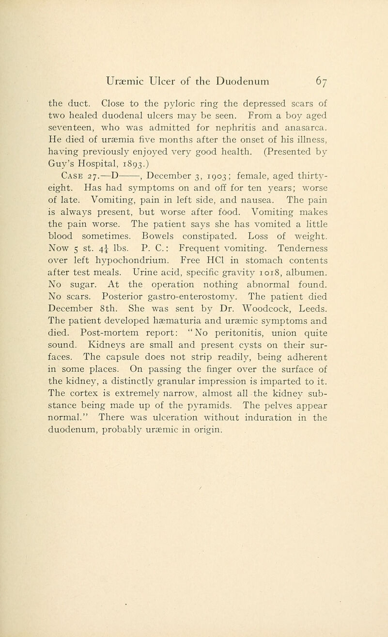 the duct. Close to the pyloric ring the depressed scars of two healed duodenal ulcers may be seen. From a boy aged seventeen, who was admitted for nephritis and anasarca. He died of uraemia five months after the onset of his illness, having previously enjoyed very good health. (Presented by Guy's Hospital, 1893.) Case 27.—D , December 3, 1903; female, aged thirty- eight. Has had symptoms on and off for ten years; worse of late. Vomiting, pain in left side, and nausea. The pain is always present, but worse after food. Vomiting makes the pain worse. The patient says she has vomited a little blood sometimes. Bowels constipated. Loss of weight. Now s st. 4J lbs. P. C.: Frequent vomiting. Tenderness over left hypochondrium. Free HC1 in stomach contents after test meals. Urine acid, specific gravity 1018, albumen. No sugar. At the operation nothing abnormal found. No scars. Posterior gastro-enterostomy. The patient died December 8th. She was sent by Dr. Woodcock, Leeds. The patient developed hasmaturia and uraemic symptoms and died. Post-mortem report: No peritonitis, union quite sound. Kidneys are small and present cysts on their sur- faces. The capsule does not strip readily, being adherent in some places. On passing the finger over the surface of the kidney, a distinctly granular impression is imparted to it. The cortex is extremely narrow, almost all the kidney sub- stance being made up of the pyramids. The pelves appear normal. There was ulceration without induration in the duodenum, probably uraemic in origin.