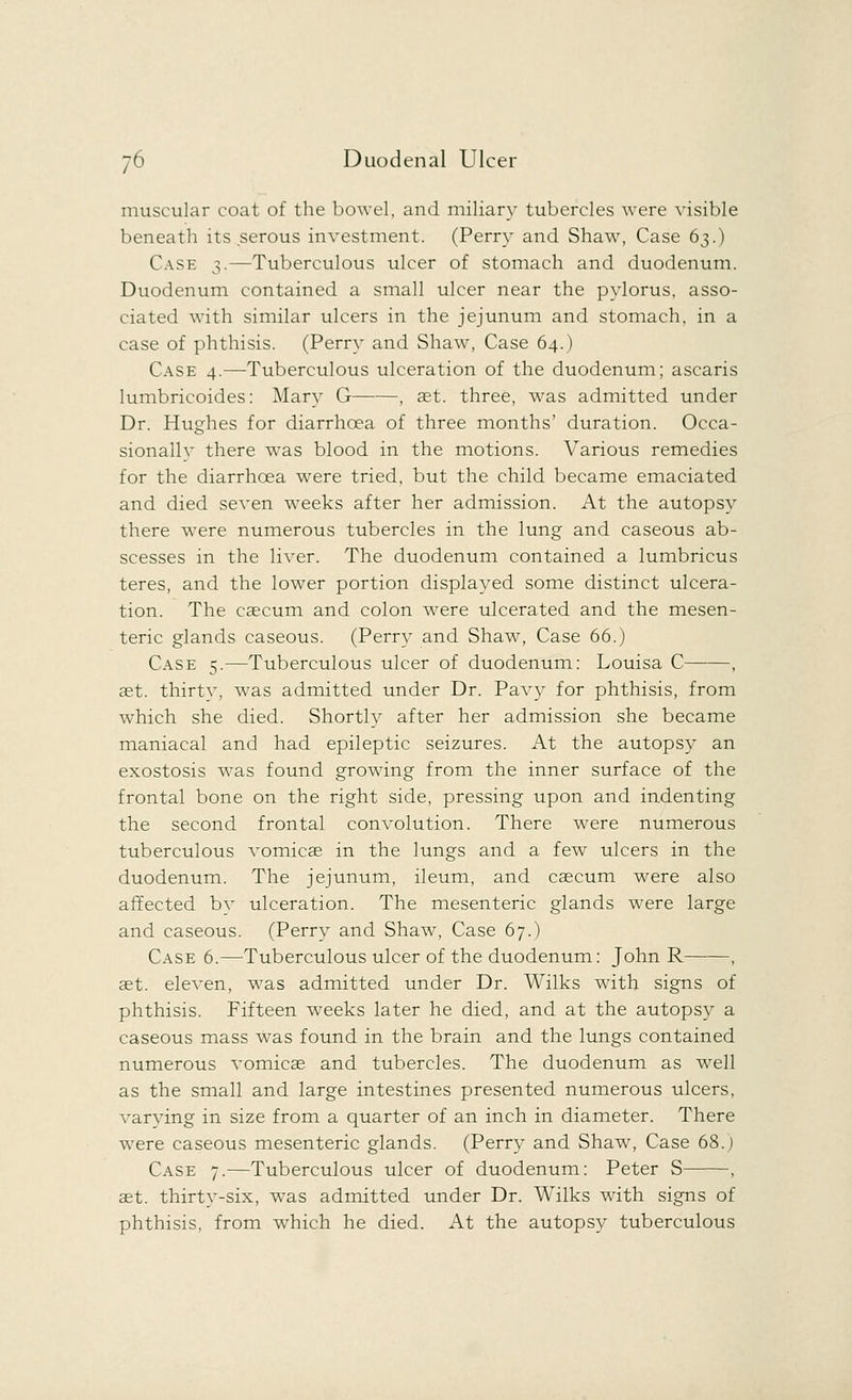 muscular coat of the bowel, and miliary tubercles were visible beneath its serous investment. (Perry and Shaw, Case 63.) Case 3.—Tuberculous ulcer of stomach and duodenum. Duodenum contained a small ulcer near the pylorus, asso- ciated with similar ulcers in the jejunum and stomach, in a case of phthisis. (Perry and Shaw, Case 64.) Case 4.—Tuberculous ulceration of the duodenum; ascaris lumbricoides: Mary G , ast. three, was admitted under Dr. Hughes for diarrhoea of three months' duration. Occa- sionallv there was blood in the motions. Various remedies for the diarrhoea were tried, but the child became emaciated and died seven weeks after her admission. At the autopsy there were numerous tubercles in the lung and caseous ab- scesses in the liver. The duodenum contained a lumbricus teres, and the lower portion displayed some distinct ulcera- tion. The caecum and colon were ulcerated and the mesen- teric glands caseous. (Perry and Shaw, Case 66.) Case 5.—Tuberculous ulcer of duodenum: Louisa C , aet. thirtv, was admitted under Dr. Pavy for phthisis, from which she died. Shortly after her admission she became maniacal and had epileptic seizures. At the autopsy an exostosis was found growing from the inner surface of the frontal bone on the right side, pressing upon and indenting the second frontal convolution. There were numerous tuberculous \Tomicae in the lungs and a few ulcers in the duodenum. The jejunum, ileum, and caecum were also affected by ulceration. The mesenteric glands were large and caseous. (Perry and Shaw, Case 67.) Case 6.—Tuberculous ulcer of the duodenum: John R , aet. eleven, was admitted under Dr. Wilks with signs of phthisis. Fifteen weeks later he died, and at the autopsy a caseous mass was found in the brain and the lungs contained numerous vomicae and tubercles. The duodenum as well as the small and large intestines presented numerous ulcers, varving in size from a quarter of an inch in diameter. There were caseous mesenteric glands. (Perry and Shaw, Case 68.) Case 7.—Tuberculous ulcer of duodenum: Peter S , aet. thirty-six, was admitted under Dr. Wilks with signs of phthisis, from which he died. At the autopsy tuberculous