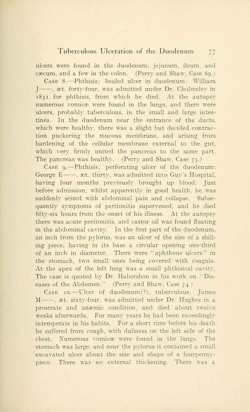 ulcers were found in the duodenum, jejunum, ileum, and caecum, and a few in the colon. (Perry and Shaw, Case 69.) Case 8.—Phthisis; healed ulcer in duodenum: William J , aet. forty-four, was admitted under Dr. Cholmeley in 1831 for phthisis, from which he died. At the autopsy numerous vomicae were found in the lungs, and there were ulcers, probably tuberculous, in the small and large intes- tines. In the duodenum near the entrance of the ducts, which were healthy, there was a slight but decided contrac- tion puckering the mucous membrane, and arising from hardening of the cellular membrane external to the gut, which very firmly united the pancreas to the same part. The pancreas was healthy. (Perry and Shaw, Case 73.) Case 9.—Phthisis; perforating ulcer of the duodenum: George E , aet. thirty, was admitted into Guy's Hospital, having four months previously brought up blood. Just before admission, whilst apparently in good health, he was suddenly seized with abdominal pain and collapse. Subse- quently symptoms of peritonitis supervened, and he died fifty-six hours from the onset of his illness. At the autopsy there was acute peritonitis, and castor oil was found floating in the abdominal cavity. In the first part of the duodenum, an inch from the pylorus, was an ulcer of the size of a shill- ing piece, having in its base a circular opening one-third of an inch in diameter. There were aphthous ulcers in the stomach, two small ones being covered with coagula. At the apex of the left lung was a small phthisical cavity. The case is quoted by Dr. Habershon in his work on Dis- eases of the Abdomen. (Perry and Shaw, Case 74.) Case 10.—Ulcer of duodenum(?), tuberculous: James M , aet. sixty-four, was admitted under Dr. Hughes in a prostrate and anaemic condition, and died about twelve weeks afterwards. For many years he had been exceedingly intemperate in his habits. For a short time before his death he suffered from cough, with dullness on the left side of the chest. Numerous vomicae were found in the lungs. The stomach was large, and near the pylorus it contained a small excavated ulcer about the size and shape of a fourpenny- piece. There was no external thickening. There was a