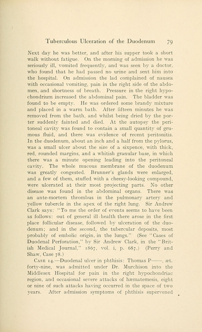 Next day he was better, and after his supper took a short walk without fatigue. On the morning of admission he was seriously ill, vomited frequently, and was seen by a doctor, who found that he had passed no urine and sent him into the hospital. On admission the lad complained of nausea with occasional vomiting, pain in the right side of the abdo- men, and shortness of breath. Pressure in the right hypo- chondrium increased the abdominal pain. The bladder was found to be empty. He was ordered some brandy mixture and placed in a warm bath. After fifteen minutes he was removed from the bath, and whilst being dried by the por- ter suddenly fainted and died. At the autopsy the peri- toneal cavity was found to contain a small quantity of gru- mous fluid, and there was evidence of recent peritonitis. In the duodenum, about an inch and a half from the pylorus, was a small ulcer about the size of a sixpence, with thick, red, rounded margins, and a whitish granular base, in which there was a minute opening leading into the peritoneal cavity. The whole mucous membrane of the duodenum was greatly congested. Brunner's glands were enlarged, and a few of them, stuffed with a cheesy-looking compound, Were ulcerated at their most projecting parts. No other disease was found in the abdominal organs. There was an ante-mortem thrombus in the pulmonary artery and yellow tubercle in the apex of the right lung. Sir Andrew Clark says: To me the order of events seems to have been as follows: out of general ill-health there arose in the first place follicular disease, followed by ulceration of the duo- denum; and in the second, the tubercular deposits, most probably of embolic origin, in the lungs. (See Cases of Duodenal Perforation, by Sir Andrew Clark, in the Brit- ish Medical Journal, 1867, vol. i, p. 68.7.) (Perry and Shaw, Case 78.) Case 14.—Duodenal ulcer in phthisis: Thomas P , set. forty-nine, was admitted under Dr. Murchison into the Middlesex Hospital for pain in the right hypochondriac region, and occasional severe attacks of haematemesis, eight or nine of such attacks having occurred in the space of two years. After admission symptoms of phthisis supervened