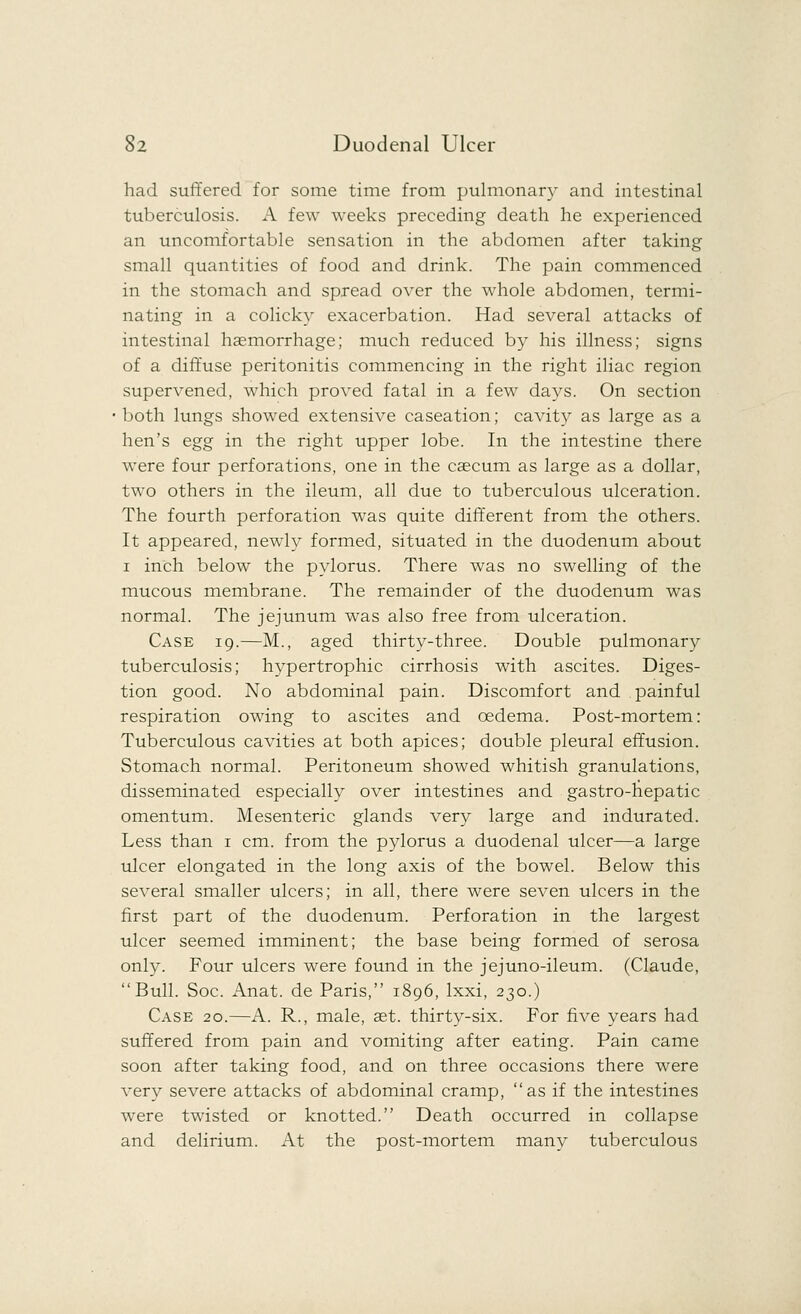 had suffered for some time from pulmonary and intestinal tuberculosis. A few weeks preceding death he experienced an uncomfortable sensation in the abdomen after taking small quantities of food and drink. The pain commenced in the stomach and spread over the whole abdomen, termi- nating in a colicky exacerbation. Had several attacks of intestinal haemorrhage; much reduced by his illness; signs of a diffuse peritonitis commencing in the right iliac region supervened, which proved fatal in a few days. On section both lungs showed extensive caseation; cavity as large as a hen's egg in the right upper lobe. In the intestine there were four perforations, one in the caecum as large as a dollar, two others in the ileum, all due to tuberculous ulceration. The fourth perforation was quite different from the others. It appeared, newly formed, situated in the duodenum about i inch below the pylorus. There was no swelling of the mucous membrane. The remainder of the duodenum was normal. The jejunum was also free from ulceration. Case 19.—M., aged thirty-three. Double pulmonary tuberculosis; hypertrophic cirrhosis with ascites. Diges- tion good. No abdominal pain. Discomfort and painful respiration owing to ascites and oedema. Post-mortem: Tuberculous cavities at both apices; double pleural effusion. Stomach normal. Peritoneum showed whitish granulations, disseminated especially over intestines and gastro-hepatic omentum. Mesenteric glands very large and indurated. Less than 1 cm. from the pylorus a duodenal ulcer—a large ulcer elongated in the long axis of the bowel. Below this several smaller ulcers; in all, there were seven ulcers in the first part of the duodenum. Perforation in the largest ulcer seemed imminent; the base being formed of serosa only. Four ulcers were found in the jejuno-ileum. (Claude, Bull. Soc. Anat. de Paris, 1896, lxxi, 230.) Case 20.—A. R., male, set. thirty-six. For five years had suffered from pain and vomiting after eating. Pain came soon after taking food, and on three occasions there were very severe attacks of abdominal cramp, as if the intestines were twisted or knotted. Death occurred in collapse and delirium. At the post-mortem many tuberculous