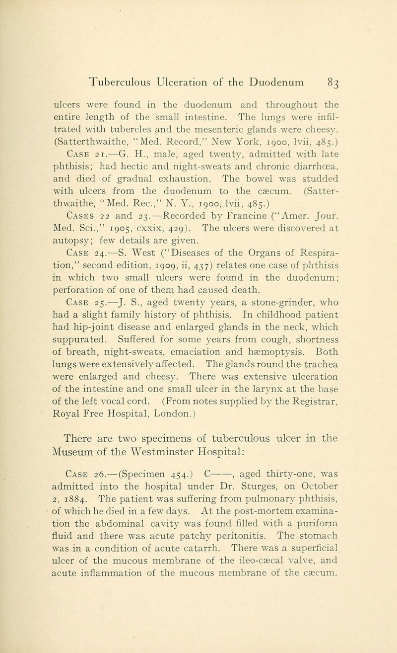 ulcers were found, in the duodenum and throughout the entire length of the small intestine. The lungs were infil- trated with tubercles and the mesenteric glands were cheesy. (Satterthwaithe, Med. Record, New York, 1900, lvii, 485.) Case 21.—G. H., male, aged twenty, admitted with late phthisis; had hectic and night-sweats and chronic diarrhoea, and died of gradual exhaustion. The bowel was studded with ulcers from the duodenum to the caecum. (Satter- thwaithe, Med. Rec, N. Y., 1900, lvii, 485.) Cases 22 and 23.—Recorded by Francine (Amer. Jour. Med. Sci., 1905, cxxix, 429). The ulcers were discovered at autopsy; few details are given. Case 24.—S. West (Diseases of the Organs of Respira- tion, second edition, 1909, ii, 437) relates one case of phthisis in which two small ulcers were found in the duodenum; perforation of one of them had caused death. Case 25.—J. S., aged twenty years, a stone-grinder, who had a slight family history of phthisis. In childhood patient had hip-joint disease and enlarged glands in the neck, which suppurated. Suffered for some years from cough, shortness of breath, night-sweats, emaciation and haemoptysis. Both lungs were extensively affected. The glands round the trachea were enlarged and cheesy. There was extensive ulceration of the intestine and one small ulcer in the larynx at the base of the left vocal cord. (From notes supplied by the Registrar, Royal Free Hospital, London.) There are two specimens of tuberculous ulcer in the Museum of the Westminster Hospital: Case 26.—(Specimen 454.) C , aged thirty-one, was admitted into the hospital under Dr. Sturges, on October 2, 1884. The patient was suffering from pulmonary phthisis, of which he died in a few days. At the post-mortem examina- tion the abdominal cavity was found filled with a puriform fluid and there was acute patchy peritonitis. The stomach was in a condition of acute catarrh. There was a superficial ulcer of the mucous membrane of the ileo-cascal valve, and acute inflammation of the mucous membrane of the caecum.