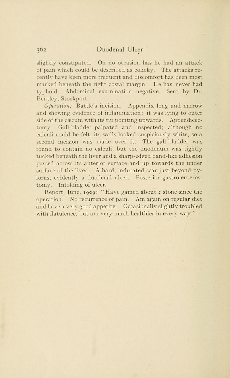 slightly constipated. On no occasion has he had an attack of pain.which could be described as colicky. The attacks re- cently have been more frequent and discomfort has been most marked beneath the right costal margin. He has never had typhoid. Abdominal examination negative. Sent by Dr. Bentley, Stockport. Operation: Battle's incision. Appendix long and narrow and showing evidence of inflammation; it was lying to outer side of the caecum with its tip pointing upwards. Appendicec- tomy. Gall-bladder palpated and inspected; although no calculi could be felt, its walls looked suspiciously white, so a second incision was made over it. The gall-bladder was found to contain no calculi, but the duodenum was tightly tucked beneath the liver and a sharp-edged band-like adhesion passed across its anterior surface and up towards the under surface of the liver. A hard, indurated scar just beyond py- lorus, evidently a duodenal ulcer. Posterior gastroenteros- tomy. Infolding of ulcer. Report, June, 1909:  Have gained about 2 stone since the operation. No recurrence of pain. Am again on regular diet and have a very good appetite. Occasionally slightly troubled with flatulence, but am very much healthier in every way.