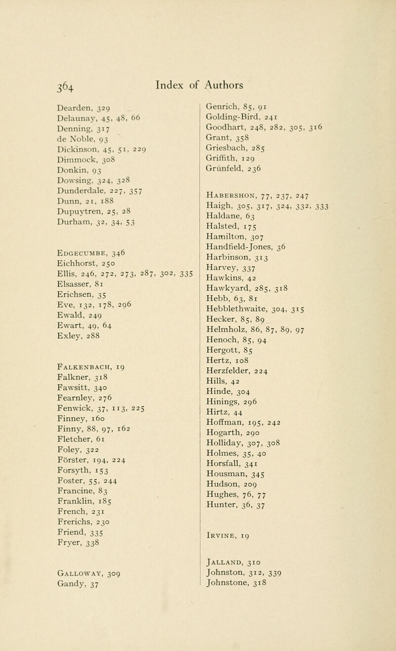 Dearden, 329 Delaunay, 45, 48, 66 Denning, 317 de Noble, 93 Dickinson, 45, 51, 229 Dimmock, 308 Donkin, 93 Dowsing, 324, 328 Dunderdale, 227, 357 Dunn, 2i, 188 Dupuytren, 25, 28 Durham, 32, 34, 53 Edgecumbe, 346 Eichhorst, 250 Ellis, 246, 272, 273, 287, 302, 335 Elsasser, 81 Erichsen, 35 Eve, 132, 178, 296 Ewald, 249 Ewart, 49, 64 Exley, 288 Falkenbach,19 Falkner, 318 Fawsitt, 340 Fearnley, 276 Fenwick, 37, 113, 225 Finney, 160 Finny, 88, 97, 162 Fletcher, 61 Foley, 322 Forster, 194, 224 Forsyth, 153 Foster, 55, 244 Francine, 83 Franklin, 185 French, 231 Frerichs, 230 Friend, 335 Fryer, 338 Galloway, 309 Gandy, 37 Genrich, S5, 91 Golding-Bird, 241 Goodhart, 248, 282, 305, 316 Grant, 358 Griesbach, 285 Griffith, 129 Griinfeld, 236 Habershon, 77 Haigh, 305, 317 Haldane, 63 Halsted, 175 Hamilton, 307 Handheld-Jones, 36 Harbinson, 313 Harvey, 337 Hawkins, 42 Hawkyard, 285, 318 Hebb, 63, 81 Hebblethwaite, 304, 315 Hecker, 85, 89 Helmholz, 86, 87, 89, 97 Henoch, 85, 94 Hergott, 85 Hertz, 108 Herzfelder, 224 Hills, 42 Hinde, 304 Hinings, 296 Hirtz, 44 Hoffman, 195, 242 Hogarth, 290 Holliday, 307, 308 Holmes, 35, 40 Horsfall, 341 Housman, 345 Hudson, 209 Hughes, 76, 77 Hunter, 36, 37 Irvine, 19 Jalland, 310 Johnston, 312, 339 Johnstone, 318 37. 247 24- 332, 333